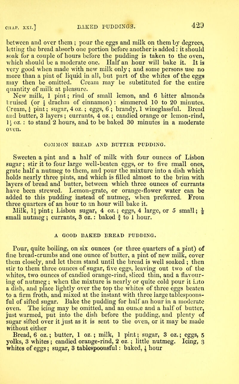 between and over them ; pour the eggs and milk on them by degrees, letting the bread absorb one portion before another is added: it should soak for a couple of hours before the pudding is taken to the oven, which should be a moderate one. Half an hour will bake it. It is very good when made with new milk only; and some persons use no more than a pint of liquid in all, but part of the whites of the eggs may then be omitted. Cream may be substituted for the entire quantity of milk at pleasure. Hew milk, 1 pint; rind of small lemon, and 6 bitter almonds bruised (or | drachm of cinnamon) : simmered 10 to 20 minutes. Cream, | pint; sugar, 4 oz.; eggs, 6 ; brandy, 1 wineglassful. Bread and butter, 3 layers ; currants, 4 oz.; candied orange or lemon-rind, 1 \ oz.: to stand 2 hours, and to be baked 30 minutes in a moderate oven. COMMON BREAD AND BUTTER PUDDING. Sweeten a pint and a half of milk with four ounces of Lisbon sugar; stir it to four large well-beaten eggs, or to five small ones, grate half a nutmeg to them, and pour the mixture into a dish which holds nearly three pints, and which is filled almost to the brim with layers of bread and butter, between wdiich three ounces of currants have been strewed. Lemon-grate, or orange-flower water can be added to this pudding instead of nutmeg, when preferred. From three quarters of an hour to an hour will bake it. Milk, 1 \ pint; Lisbon sugar, 4 oz.; eggs, 4 large, or 5 small; \ small nutmeg; currants, 3 oz.: baked f to 1 hour. A GOOD BAKED BREAD PUDDING. Pour, quite boiling, on six ounces (or three quarters of a pint) of fine bread-crumbs and one ounce of butter, a pint of new milk, cover them closely, and let them stand until the bread is well soaked ; then stir to them three ounces of sugar, five eggs, leaving out two of the whites, two ounces of candied orange-rind, sliced thin, and a flavour- ing of nutmeg; when the mixture is nearly or quite cold pour it into a dish, and place lightly over the top the whites of three eggs beaten to a firm froth, and mixed at the instant with three large tablespoons- ful of sifted sugar. Bake the pudding for half an hour in a moderate oven. The icing may be omitted, and an ounce and a half of butter, just warmed, put into the dish before the pudding, and plenty of sugar sifted over it just as it is sent to the oven, or it may be made Without either Bread, 6 oz.; butter, 1 oz.; milk, 1 pint; sugar, 3 oz.; eggs, 5 yolks, 3 whites ; candied orange-rind, 2 oz.; little nutmeg. Icing, 3 whites of eggs; sugar, 3 tablespoonsful: baked, { hour