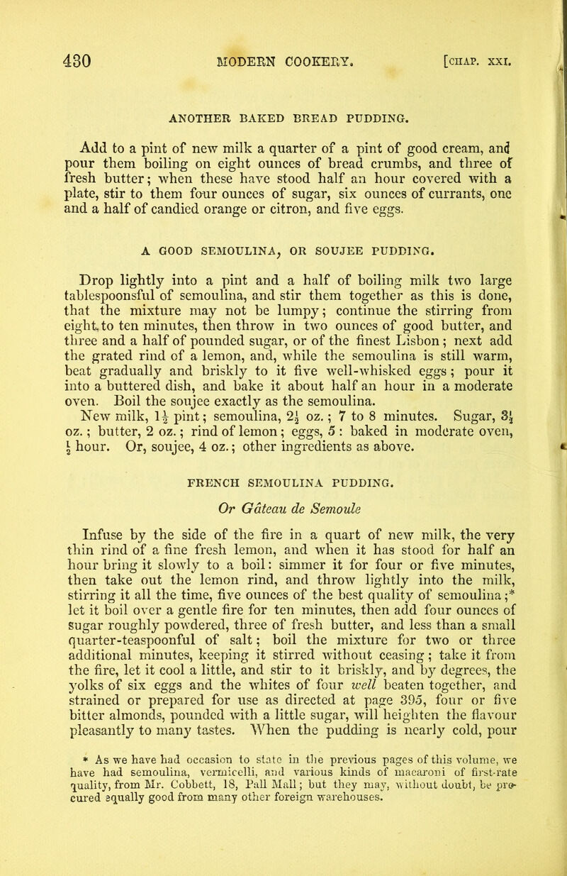 ANOTHER BAKED BREAD PUDDING. Add to a pint of new milk a quarter of a pint of good cream, and pour them boiling on eight ounces of bread crumbs, and three of fresh butter; when these have stood half an hour covered with a plate, stir to them four ounces of sugar, six ounces of currants, one and a half of candied orange or citron, and five eggs. A GOOD SEMOULINA, OR SOUJEE PUDDING. Drop lightly into a pint and a half of boiling milk two large tablespoonsful of semoulina, and stir them together as this is done, that the mixture may not be lumpy; continue the stirring from eight, to ten minutes, then throw in two ounces of good butter, and three and a half of pounded sugar, or of the finest Lisbon; next add the grated rind of a lemon, and, while the semoulina is still warm, beat gradually and briskly to it five well-whisked eggs; pour it into a buttered dish, and bake it about half an hour in a moderate oven. Boil the soujee exactly as the semoulina. New milk, 1^ pint; semoulina, 2^ oz.; 7 to 8 minutes. Sugar, oz.; butter, 2 oz.; rind of lemon; eggs, 5 : baked in moderate oven, l hour. Or, soujee, 4 oz.; other ingredients as above. FRENCH SEMOULINA PUDDING. Or Gateau de Semoule Infuse by the side of the fire in a quart of new milk, the very thin rind of a fine fresh lemon, and when it has stood for half an hour bring it slowly to a boil: simmer it for four or five minutes, then take out the lemon rind, and throw lightly into the milk, stirring it all the time, five ounces of the best quality of semoulina;* let it boil over a gentle fire for ten minutes, then add four ounces of sugar roughly powdered, three of fresh butter, and less than a small quarter-teaspoonful of salt; boil the mixture for two or three additional minutes, keeping if stirred without ceasing; take it from the fire, let it cool a little, and stir to it briskly, and by degrees, the yolks of six eggs and the whites of four well beaten together, and strained or prepared for use as directed at page 395, four or five bitter almonds, pounded with a little sugar, will heighten the flavour pleasantly to many tastes. When the pudding is nearly cold, pour * As we have had occasion to state in the previous pages of this volume, we have had semoulina, vermicelli, and various kinds of macaroni of first-rate quality, from Mr. Cobbett, 18, Pall Mall; but they may, without doubt, be pro- cured squally good from many other foreign warehouses.