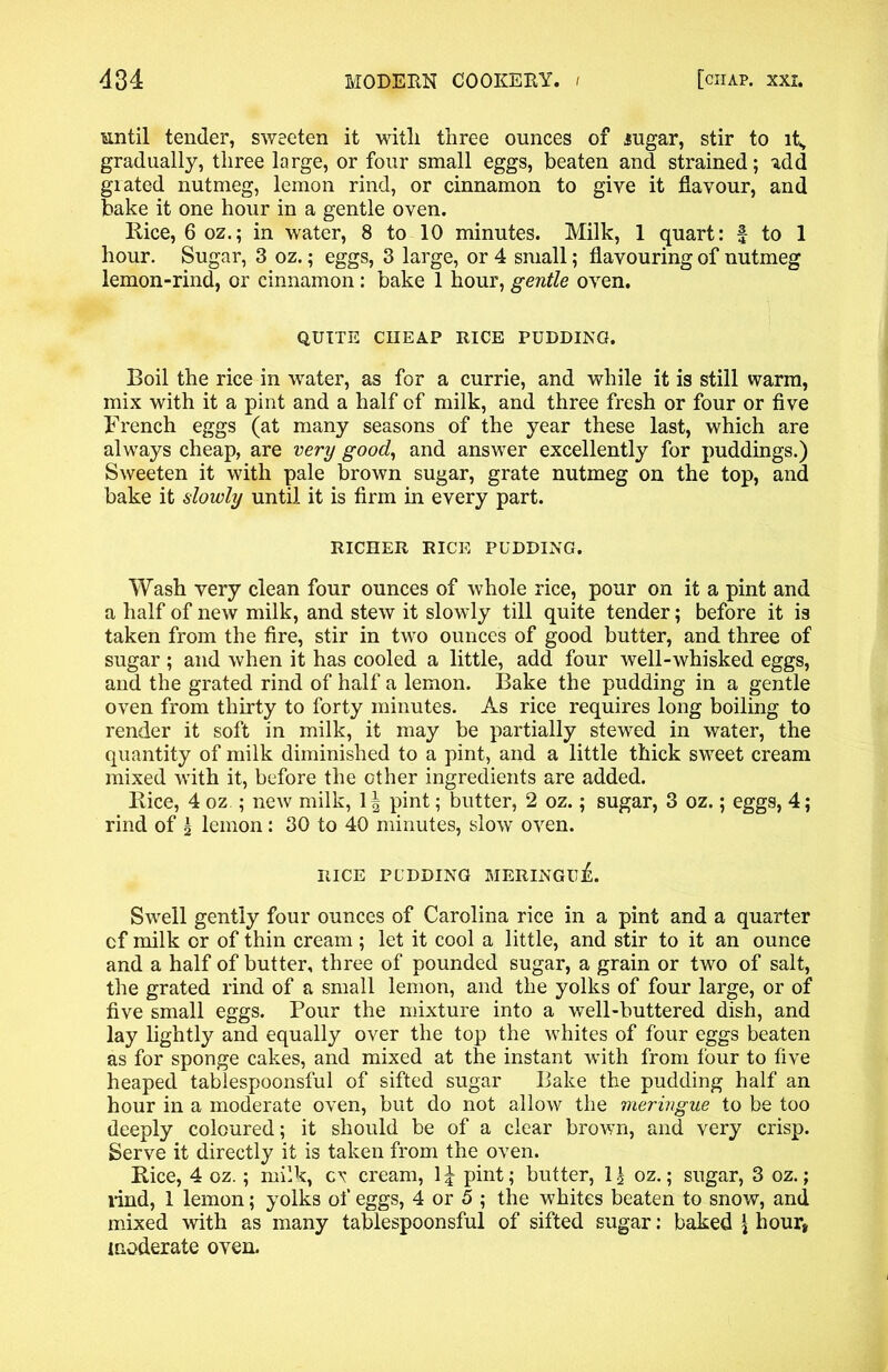 until tender, sweeten it witli three ounces of .sugar, stir to it, gradually, three large, or four small eggs, beaten and strained; idd grated nutmeg, lemon rind, or cinnamon to give it flavour, and bake it one hour in a gentle oven. Rice, 6 oz.; in water, 8 to 10 minutes. Milk, 1 quart: f to 1 hour. Sugar, 3 oz.; eggs, 3 large, or 4 small; flavouring of nutmeg lemon-rind, or cinnamon: bake 1 hour, gentle oven. QUITE CIIEAP RICE PUDDING. Boil the rice in water, as for a currie, and while it is still warm, mix with it a pint and a half of milk, and three fresh or four or five French eggs (at many seasons of the year these last, which are always cheap, are very good, and answer excellently for puddings.) Sweeten it with pale brown sugar, grate nutmeg on the top, and bake it slowly until it is firm in every part. RICHER RICE PUDDING. Wash very clean four ounces of whole rice, pour on it a pint and a half of new milk, and stew it slowly till quite tender; before it is taken from the fire, stir in two ounces of good butter, and three of sugar ; and when it has cooled a little, add four well-whisked eggs, and the grated rind of half a lemon. Bake the pudding in a gentle oven from thirty to forty minutes. As rice requires long boiling to render it soft in milk, it may be partially stewed in water, the quantity of milk diminished to a pint, and a little thick sweet cream mixed with it, before the other ingredients are added. Rice, 4 oz.; new milk, 1| pint; butter, 2 oz.; sugar, 3 oz.; eggs, 4; rind of \ lemon: 30 to 40 minutes, slow oven. RICE PUDDING MERINGIlA Swell gently four ounces of Carolina rice in a pint and a quarter cf milk or of thin cream ; let it cool a little, and stir to it an ounce and a half of butter, three of pounded sugar, a grain or two of salt, the grated rind of a small lemon, and the yolks of four large, or of five small eggs. Pour the mixture into a well-buttered dish, and lay lightly and equally over the top the whites of four eggs beaten as for sponge cakes, and mixed at the instant with from four to five heaped tablespoonsful of sifted sugar Bake the pudding half an hour in a moderate oven, but do not allow the meringue to be too deeply coloured; it should be of a clear brown, and very crisp. Serve it directly it is taken from the oven. Rice, 4 oz.; milk, cv cream, 1£ pint; butter, 1J oz.; sugar, 3 oz.; rind, 1 lemon; yolks of eggs, 4 or 5 ; the whites beaten to snow, and mixed with as many tablespoonsful of sifted sugar: baked \ hour* moderate oven.