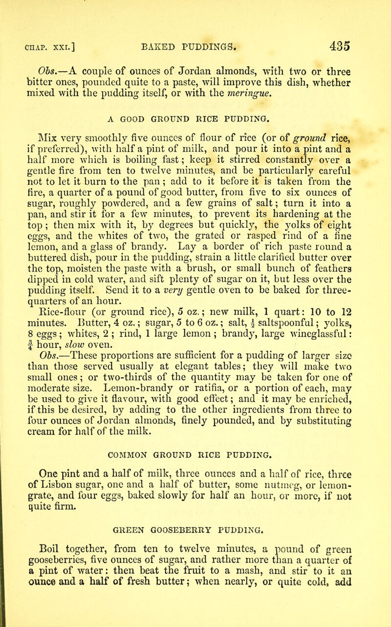 Obs.—A couple of ounces of Jordan almonds, with two or three bitter ones, pounded quite to a paste, will improve this dish, whether mixed with the pudding itself, or with the meringue. A GOOD GROUND RICE PUDDING. Mix very smoothly five ounces of flour of rice (or of ground rice, if preferred), with half a pint of milk, and pour it into a pint and a half more which is boiling fast; keep it stirred constantly over a gentle fire from ten to twelve minutes, and be particularly careful not to let it burn to the pan; add to it before it is taken from the fire, a quarter of a pound of good butter, from five to six ounces of sugar, roughly powdered, and a few grains of salt; turn it into a pan, and stir it for a few minutes, to prevent its hardening at the top; then mix with it, by degrees but quickly, the yolks of eight eggs, and the whites of two, the grated or rasped rind of a fine lemon, and a glass of brandy. Lay a border of rich paste round a buttered dish, pour in the pudding, strain a little clarified butter over the top, moisten the paste with a brush, or small bunch of feathers dipped in cold water, and sift plenty of sugar on it, but less over the pudding itself. Send it to a very gentle oven to be baked for three- quarters of an hour. Rice-flour (or ground rice), 5 oz.; new milk, 1 quart: 10 to 12 minutes. Butter, 4 oz.; sugar, 5 to 6 oz.; salt, \ saltspoonful; yolks, 8 eggs; whites, 2 ; rind, 1 large lemon ; brandy, large wineglassful: f hour, slow oven. Obs.—These proportions are sufficient for a pudding of larger size than those served usually at elegant tables; they will make two small ones; or two-thirds of the quantity may be taken for one of moderate size. Lemon-brandy or ratifia, or a portion of each, may be used to give it flavour, writh good effect; and it may be enriched, if this be desired, by adding to the other ingredients from three to four ounces of Jordan almonds, finely pounded, and by substituting cream for half of the milk. COMMON GROUND RICE PUDDING. One pint and a half of milk, three ounces and a half of rice, three of Lisbon sugar, one and a half of butter, some nutmeg, or lemon- grate, and four eggs, baked slowly for half an hour, or more, if not quite firm. GREEN GOOSEBERRY PUDDING. Boil together, from ten to twelve minutes, a pound of green gooseberries, five ounces of sugar, and rather more than a quarter of a pint of water: then beat the fruit to a mash, and stir to it an ounce and a half of fresh butter; when nearly, or quite cold, add