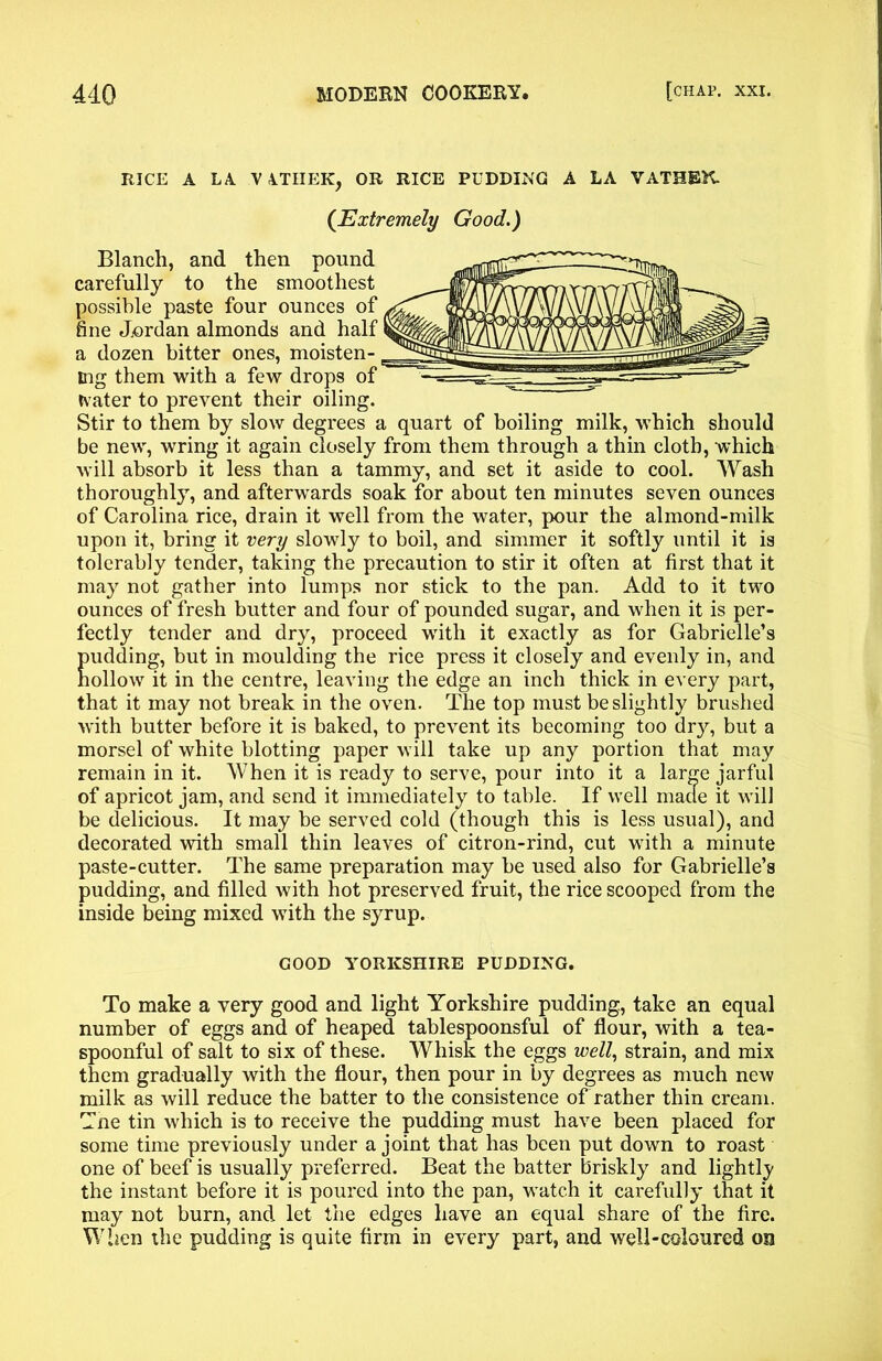 RICE A LA VA.TIIEK, OR RICE PUDDING A LA VATHEK (Extremely Good.) Blanch, and then pound carefully to the smoothest possible paste four ounces of fine Jordan almonds and half a dozen bitter ones, moisten- ing them with a few drops of tvater to prevent their oiling. Stir to them by slow degrees a quart of boiling milk, which should be new, wring it again closely from them through a thin cloth, which will absorb it less than a tammy, and set it aside to cool. Wash thoroughly, and afterwards soak for about ten minutes seven ounces of Carolina rice, drain it well from the water, pour the almond-milk upon it, bring it very slowly to boil, and simmer it softly until it is tolerably tender, taking the precaution to stir it often at first that it may not gather into lumps nor stick to the pan. Add to it two ounces of fresh butter and four of pounded sugar, and when it is per- fectly tender and dry, proceed with it exactly as for Gabrielle’s pudding, but in moulding the rice press it closely and evenly in, and hollow it in the centre, leaving the edge an inch thick in every part, that it may not break in the oven. The top must be slightly brushed with butter before it is baked, to prevent its becoming too dry, but a morsel of white blotting paper will take up any portion that may remain in it. When it is ready to serve, pour into it a large jarful of apricot jam, and send it immediately to table. If well made it will be delicious. It may be served cold (though this is less usual), and decorated with small thin leaves of citron-rind, cut with a minute paste-cutter. The same preparation may be used also for Gabrielle’s pudding, and filled with hot preserved fruit, the rice scooped from the inside being mixed with the syrup. GOOD YORKSHIRE PUDDING. To make a very good and light Yorkshire pudding, take an equal number of eggs and of heaped tablespoonsful of flour, with a tea- spoonful of salt to six of these. Whisk the eggs well, strain, and mix them gradually with the flour, then pour in by degrees as much new milk as will reduce the batter to the consistence of rather thin cream. Tne tin which is to receive the pudding must have been placed for some time previously under a joint that has been put down to roast one of beef is usually preferred. Beat the batter briskly and lightly the instant before it is poured into the pan, watch it carefully that it may not burn, and let the edges have an equal share of the fire. When the pudding is quite firm in every part, and well-coloured on