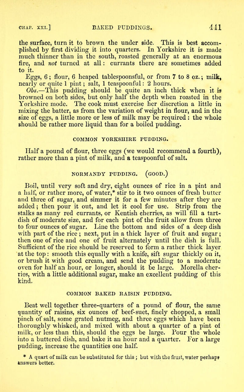 the surface, turn it to brown the under side. This is best accom- plished by first dividing it into quarters. In Yorkshire it is made much thinner than in the south, roasted generally at an enormous fire, and not turned at all: currants there are sometimes added to it. Eggs, 6; flour, 6 heaped tablespoonsful, or from 7 to 8 oz.; milk, nearly or quite 1 pint; salt, 1 teaspoonful: 2 hours. Obs.—This pudding should be quite an inch thick when it is browned on both sides, but only half the depth when roasted in the Yorkshire mode. The cook must exercise her discretion a little in mixing the batter, as from the variation of weight in flour, and in the size of eggs, a little more or less of milk may be required : the whole should be rather more liquid than for a boiled pudding. COMMON YORKSHIRE PUDDING. Half a pound of flour, three eggs (we would recommend a fourth), rather more than a pint of milk, and a teaspoonful of salt. NORMANDY PUDDING. (GOOD.) Boil, until very soft and dry, eight ounces of rice in a pint and a half, or rather more, of water,* stir to it two ounces of fresh butter and three of sugar, and simmer it for a few minutes after they are added; then pour it out, and let it cool for use. Strip from the stalks as many red currants, or Kentish cherries, as will fill a tart- dish of moderate size, and for each pint of the fruit allow from three to four ounces of sugar. Line the bottom and sides of a deep dish with part of the rice ; next, put in a thick layer of fruit and sugar; then one of rice and one of fruit alternately until the dish is full. Sufficient of the rice should be reserved to form a rather thick layer at the top: smooth this equally with a knife, sift sugar thickly on it, or brush it with good cream, and send the pudding to a moderate oven for half an hour, or longer, should it be large. Morelia cher- ries, with a little additional sugar, make an excellent pudding of this kind. COMMON BAKED RAISIN PUDDING. Beat well together three-quarters of a pound of flour, the same quantity of raisins, six ounces of beef-suet, finely chopped, a small pinch of salt, some grated nutmeg, and three eggs which have been thoroughly whisked, and mixed with about a quarter of a pint of milk, or less than this, should the eggs be large. Pour the whole into a buttered dish, and bake it an hour and a quarter. For a large pudding, increase the quantities one half. * A quart of milk can be substituted for this ; but with the fruit, water perhaps answers better.