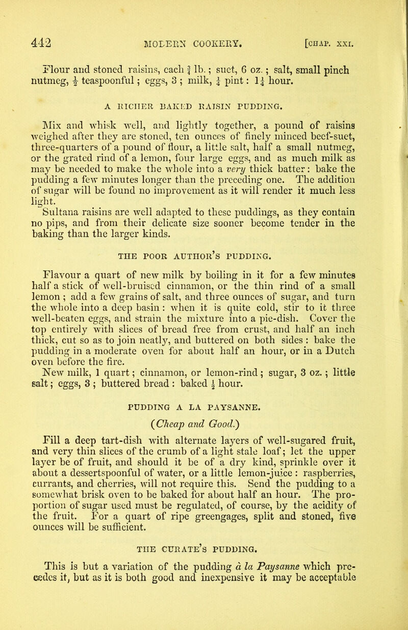 Flour and stoned raisins, each f lb.; suet, 6 oz.; salt, small pinch nutmeg, | teaspoonful; eggs, 3 ; milk, \ pint: 1 \ hour. A RICHER BAKED RAISIN PUDDING. Mix and whisk well, and lightly together, a pound of raisins weighed after they are stoned, ten ounces of finely minced beef-suet, three-quarters of a pound of flour, a little salt, half a small nutmeg, or the grated rind of a lemon, four large eggs, and as much milk as may be needed to make the whole into a very thick batter: bake the pudding a few minutes longer than the preceding one. The addition of sugar will be found no improvement as it will render it much less light. Sultana raisins are well adapted to these puddings, as they contain no pips, and from their delicate size sooner become tender in the baking than the larger kinds. THE POOR author’s PUDDING. Flavour a quart of new milk by boiling in it for a few minutes half a stick of well-bruised cinnamon, or the thin rind of a small lemon ; add a few grains of salt, and three ounces of sugar, and turn the whole into a deep basin: when it is quite cold, stir to it three well-beaten eggs, and strain the mixture into a pie-dish. Cover the top entirely with slices of bread free from crust, and half an inch thick, cut so as to join neatly, and buttered on both sides : bake the pudding in a moderate oven for about half an hour, or in a Dutch oven before the fire. New milk, 1 quart; cinnamon, or lemon-rind; sugar, 3 oz.; little salt; eggs, 3 ; buttered bread : baked ^ hour. PUDDING A LA PAYSANNE. (Cheap and Good.) Fill a deep tart-dish with alternate layers of well-sugared fruit, and very thin slices of the crumb of a light stale loaf; let the upper layer be of fruit, and should it be of a dry kind, sprinkle over it about a dessertspoonful of water, or a little lemon-juice : raspberries, currants, and cherries, will not require this. Send the pudding to a somewhat brisk oven to be baked for about half an hour. The pro- portion of sugar used must be regulated, of course, by the acidity of the fruit. For a quart of ripe greengages, split and stoned, five ounces will be sufficient. THE curate’s PUDDING. This is but a variation of the pudding a la Paysanne which pre- cedes it, but as it is both good and inexpensive it may be acceptable