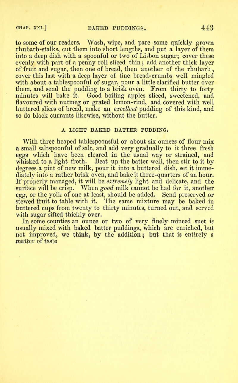 to some of our readers. Wash, wipe, and pare some quickly grown rhubarb-stalks, cut them into short lengths, and put a layer of them into a deep dish with a spoonful or two of Lisbon sugar; cover these evenly with part of a penny roll sliced thin; add another thick layer of fruit and sugar, then one of bread, then another of the rhubarb , cover this last with a deep layer of fine bread-crumbs well mingled with about a tablespoonful of sugar, pour a little clarified butter over them, and send the pudding to a brisk oven. From thirty to forty minutes will bake it. Good boiling apples sliced, sweetened, and flavoured with nutmeg or grated lemon-rind, and covered with well buttered slices of bread, make an excellent pudding of this kind, and so do black currants likewise, without the butter. A LIGHT BAKED BATTER PUDDING. With three heaped tablespoonsful or about six ounces of flour mix a small saltspoonful of salt, and add very gradually to it three fresh eggs which have been cleared in the usual way or strained, and whisked to a light froth. Beat up the batter well, then stir to it by degrees a pint of new milk, pour it into a buttered dish, set it imme- diately into a rather brisk oven, and bake it three-quarters of an hour. If properly managed, it will be extremely light and delicate, and the surface will be crisp. AVhen good milk cannot be had for it, another egg, or the yolk of one at least, should be added. Send preserved or stewed fruit to table with it. The same mixture may be baked in buttered cups from twenty to thirty minutes, turned out, and served with sugar sifted thickly over. In some counties an ounce or two of very finely minced suet is usually mixed with baked batter puddings, which are enriched, but not improved, we think, by the addition; but that is entirely a matter of taste