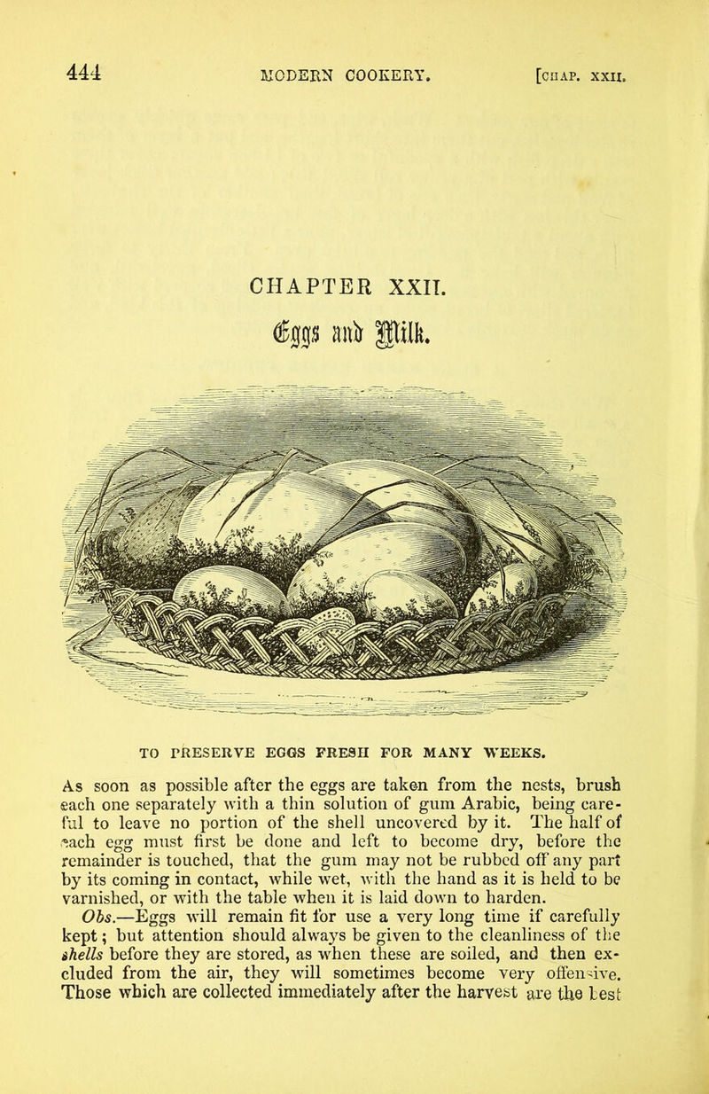 CHAPTER XXIT. dEjgs anir pik. TO PRESERVE EGGS FRESH FOR MANY WEEKS. As soon as possible after the eggs are taken from the nests, brush each one separately with a thin solution of gum Arabic, being care- ful to leave no portion of the shell uncovered by it. The half of ,*ach egg must first be done and left to become dry, before the remainder is touched, that the gum may not be rubbed off any part by its coming in contact, while wet, with the hand as it is held to be varnished, or with the table when it is laid down to harden. Obs.—Eggs will remain fit for use a very long time if carefully kept; but attention should always be given to the cleanliness of the shells before they are stored, as when these are soiled, and then ex- cluded from the air, they will sometimes become very offensive. Those which are collected immediately after the harvest are the test