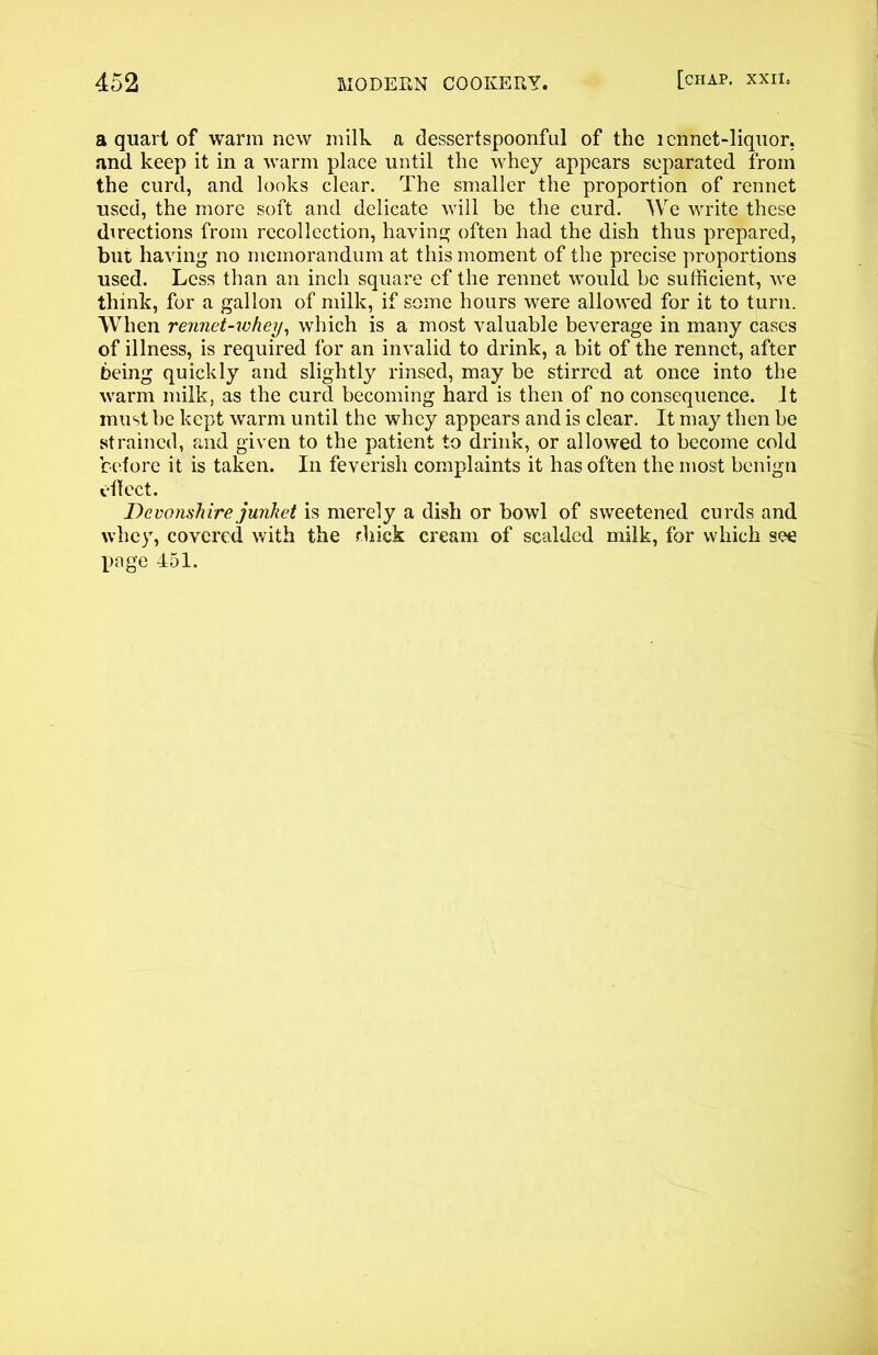 a quart of warm new milk a dessertspoonful of the 1 cnnet-liquor. and keep it in a warm place until the whey appears separated from the curd, and looks clear. The smaller the proportion of rennet used, the more soft and delicate will be the curd. We write these directions from recollection, having often had the dish thus prepared, but having no memorandum at this moment of the precise proportions used. Less than an inch square cf the rennet would be sufficient, we think, for a gallon of milk, if some hours were allowed for it to turn. When rennet-whey, which is a most valuable beverage in many cases of illness, is required for an invalid to drink, a bit of the rennet, after being quickly and slightly rinsed, may be stirred at once into the warm milk, as the curd becoming hard is then of no consequence. It must be kept warm until the whey appears and is clear. It may then be strained, and given to the patient to drink, or allowed to become cold before it is taken. In feverish complaints it has often the most benign effect. Devonshire junket is merely a dish or bowl of sweetened curds and whey, covered with the rliick cream of scalded milk, for which see page 451.