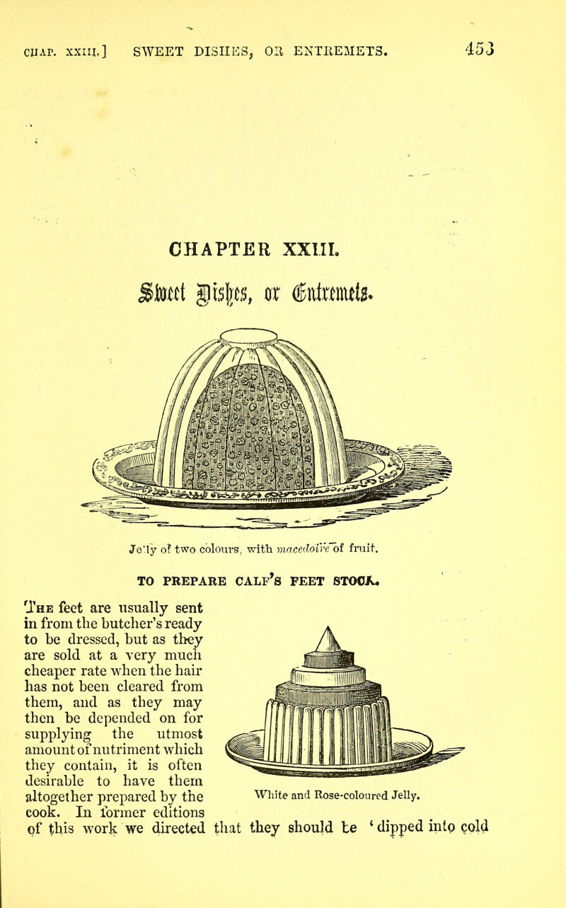 CHAPTER XXIII. tsto, or dnfmitfiB. Je'ly of two colours, with macedoire of fruit. TO PREPARE CALF’S FEET STOCX. The feet are usually sent in from the butcher’s ready to be dressed, but as they are sold at a very much cheaper rate when the hair has not been cleared from them, and as they may then be depended on for supplying the utmost amount of nutriment which they contain, it is often desirable to have them altogether prepared by the White and Rose-coloured Jelly, cook. In former editions of this work we directed that they should be 4 dipped into cold