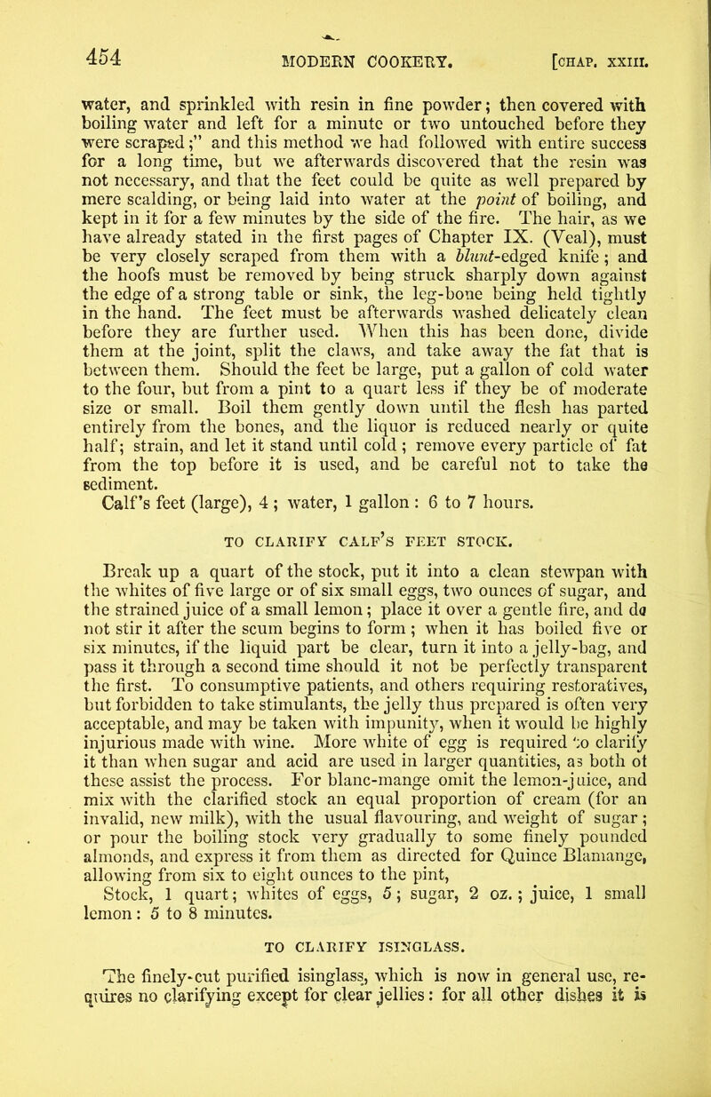water, and sprinkled with resin in fine powder; then covered with boiling water and left for a minute or two untouched before they were scrapedand this method we had followed with entire success for a long time, but we afterwards discovered that the resin was not necessary, and that the feet could be quite as well prepared by mere scalding, or being laid into water at the point of boiling, and kept in it for a few minutes by the side of the fire. The hair, as we have already stated in the first pages of Chapter IX. (Veal), must be very closely scraped from them with a blunt-edged knife; and the hoofs must be removed by being struck sharply down against the edge of a strong table or sink, the leg-bone being held tightly in the hand. The feet must be afterwards washed delicately clean before they are further used. When this has been done, divide them at the joint, split the claws, and take away the fat that is between them. Should the feet be large, put a gallon of cold water to the four, but from a pint to a quart less if they be of moderate size or small. Boil them gently down until the flesh has parted entirely from the bones, and the liquor is reduced nearly or quite half; strain, and let it stand until cold ; remove every particle of fat from the top before it is used, and be careful not to take the sediment. Calf’s feet (large), 4 ; water, 1 gallon : 6 to 7 hours. TO CLARIFY CALF’S FEET STOCK. Break up a quart of the stock, put it into a clean stewpan with the whites of five large or of six small eggs, two ounces of sugar, and the strained juice of a small lemon; place it over a gentle fire, and da not stir it after the scum begins to form ; when it has boiled five or six minutes, if the liquid part be clear, turn it into a jelly-bag, and pass it through a second time should it not be perfectly transparent the first. To consumptive patients, and others requiring restoratives, but forbidden to take stimulants, the jelly thus prepared is often very acceptable, and may be taken with impunity, when it would be highly injurious made with wine. More white of egg is required to clarify it than when sugar and acid are used in larger quantities, as both ot these assist the process. For blanc-mange omit the lemon-j uice, and mix with the clarified stock an equal proportion of cream (for an invalid, new milk), with the usual flavouring, and weight of sugar; or pour the boiling stock very gradually to some finely pounded almonds, and express it from them as directed for Quince Blamange, allowing from six to eight ounces to the pint, Stock, 1 quart; whites of eggs, 5; sugar, 2 oz.; juice, 1 small lemon: 5 to 8 minutes. TO CLARIFY ISINGLASS. The finely-cut purified isinglass, which is now in general use, re- quires no clarifying except for clear jellies: for all other dishes it is