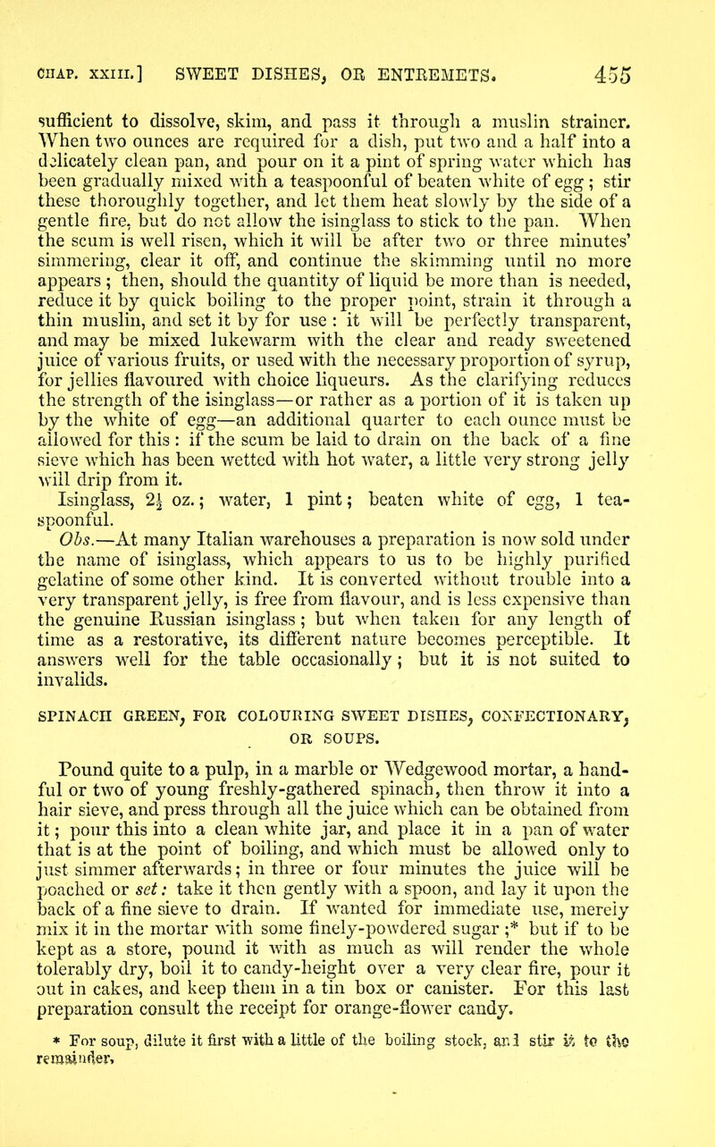 sufficient to dissolve, skim, and pass it through a muslin strainer. When two ounces are required for a dish, put two and a half into a delicately clean pan, and pour on it a pint of spring water which has been gradually mixed with a teaspoonful of beaten white of egg; stir these thoroughly together, and let them heat slowly by the side of a gentle fire, but do not allow the isinglass to stick to the pan. When the scum is well risen, which it will be after two or three minutes’ simmering, clear it off, and continue the skimming until no more appears ; then, should the quantity of liquid be more than is needed, reduce it by quick boiling to the proper point, strain it through a thin muslin, and set it by for use : it will be perfectly transparent, and may be mixed lukewarm with the clear and ready sweetened juice of various fruits, or used with the necessary proportion of syrup, for jellies flavoured with choice liqueurs. As the clarifying reduces the strength of the isinglass—or rather as a portion of it is taken up by the white of egg—an additional quarter to each ounce must be allowed for this : if the scum be laid to drain on the back of a fine sieve which has been wetted with hot water, a little very strong jelly will drip from it. Isinglass, 2± oz.; water, 1 pint; beaten white of egg, 1 tea- spoonful. Obs.—At many Italian warehouses a preparation is now sold under the name of isinglass, which appears to us to be highly purified gelatine of some other kind. It is converted without trouble into a very transparent jelly, is free from flavour, and is less expensive than the genuine Russian isinglass; but when taken for any length of time as a restorative, its different nature becomes perceptible. It answers well for the table occasionally; but it is not suited to invalids. SPINACH GREEN, FOR COLOURING SWEET DISHES, CONFECTIONARY, OR SOUPS. Pound quite to a pulp, in a marble or Wedgewood mortar, a hand- ful or two of young freshly-gathered spinach, then throw it into a hair sieve, and press through all the juice which can be obtained from it; pour this into a clean white jar, and place it in a pan of water that is at the point of boiling, and which must be allowed only to just simmer afterwards; in three or four minutes the juice will be poached or set: take it then gently with a spoon, and lay it upon the back of a fine sieve to drain. If wanted for immediate use, merely mix it in the mortar with some finely-powdered sugar ;* but if to be kept as a store, pound it with as much as will render the whole tolerably dry, boil it to candy-height over a very clear fire, pour it out in cakes, and keep them in a tin box or canister. For this last preparation consult the receipt for orange-flower candy. * For soup, dilute it first with a little of the boiling stock, and stir it to the remainder*