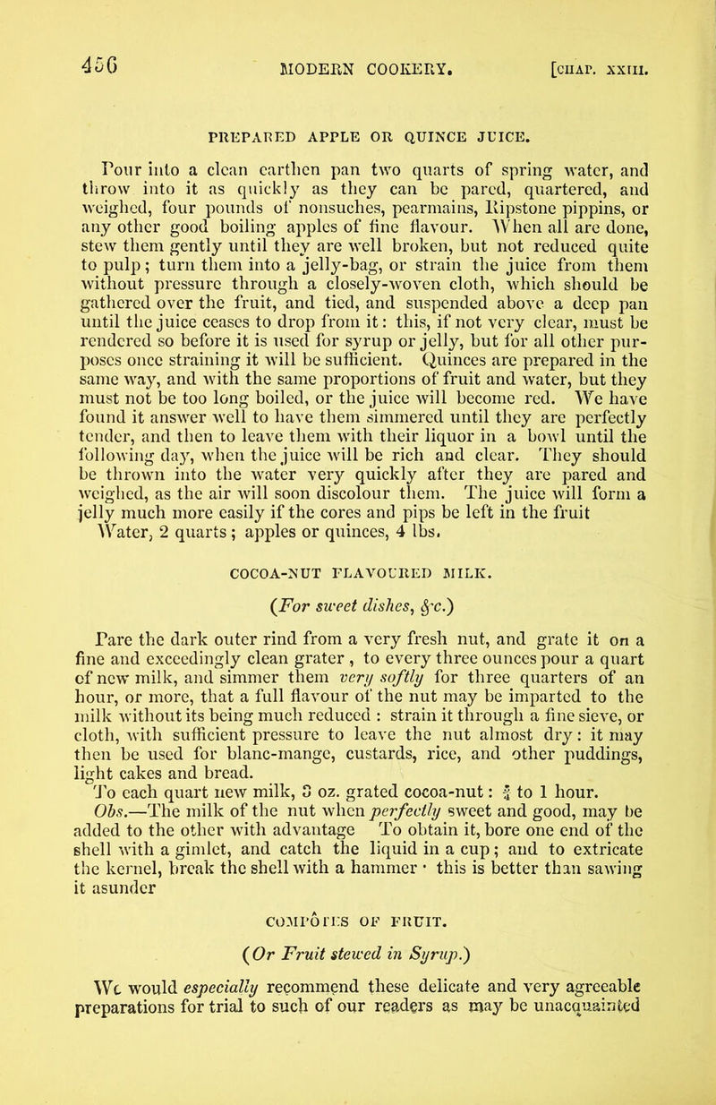 45G PREPARED APPLE OR QUINCE JUICE. Pour into a clean earthen pan two quarts of spring water, and throw into it as quickly as they can be pared, quartered, and weighed, four pounds of nonsuches, pearmains, llipstone pippins, or any other good boiling apples of fine flavour. AVhen all are done, stew them gently until they are well broken, but not reduced quite to pulp; turn them into a jelly-bag, or strain the juice from them without pressure through a closely-woven cloth, which should be gathered over the fruit, and tied, and suspended above a deep pan until the juice ceases to drop from it: this, if not very clear, must be rendered so before it is used for syrup or jelly, but for all other pur- poses once straining it will be sufficient. Quinces are prepared in the same way, and with the same proportions of fruit and water, but they must not be too long boiled, or the juice will become red. We have found it answer well to have them simmered until they are perfectly tender, and then to leave them with their liquor in a bowl until the following day, when the juice will be rich and clear. They should be thrown into the water very quickly after they are pared and weighed, as the air will soon discolour them. The juice will form a jelly much more easily if the cores and pips be left in the fruit Water, 2 quarts; apples or quinces, 4 lbs. COCOA-NUT FLAVOURED MILK. (For sweet dishes, Sf'C.) Pare the dark outer rind from a very fresh nut, and grate it on a fine and exceedingly clean grater , to every three ounces pour a quart cf new milk, and simmer them very softly for three quarters of an hour, or more, that a full flavour of the nut may be imparted to the milk without its being much reduced : strain it through a fine sieve, or cloth, with sufficient pressure to leave the nut almost dry: it may then be used for blanc-mange, custards, rice, and other puddings, light cakes and bread. To each quart new milk, 3 oz. grated cocoa-nut: f to 1 hour. Ohs.—The milk of the nut when perfectly sweet and good, may be added to the other with advantage To obtain it, bore one end of the shell with a gimlet, and catch the liquid in a cup; and to extricate the kernel, break the shell with a hammer * this is better than sawing it asunder COMPOTES OF FRUIT. (Or Fruit stewed in Syrup.) Wc would especially recommend these delicate and very agreeable preparations for trial to such of our readers as may be unacquainted