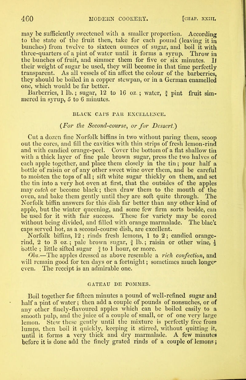 may be sufficiently sweetened with a smaller proportion. According to the state of the fruit then, take for each pound (leaving it in bunches) from twelve to sixteen ounces of sugar, and boil it with three-quarters of a pint of water until it forms a syrup. Throw in the bunches of fruit, and simmer them for five or six minutes. II their weight of sugar be used, they will become in that time perfectly transparent. As all vessels of tin affect the colour of the barberries, they should be boiled in a copper stewpan, or in a German enamelled one, which would be far better. Barberries, 1 lb.; sugar, 12 to 1G oz.; water, f pint fruit sim- mered in syrup, 5 to 6 minutes. BLACK CATS PALI EXCELLENCE. (For the Second-course, or for Dessert.') Cut a dozen fine Norfolk biffins in two without paring them, scoop out the cores, and fill the cavities with thin strips of fresh lemon-rind and with candied orange-peel. Cover the bottom of a flat shallow tin with a thick layer of fine pale brown sugar, press the two halves of each apple together, and place them closely in the tin; pour half a bottle of raisin or of any other sweet wine over them, and be careful to moisten the tops of all; sift white sugar thickly on them, and set the tin into a very hot oven at first, that the outsides of the apples may catch or become black; then draw them to the mouth of the oven, and bake them gently until they are soft quite through. The Norfolk biffin answers for this dish far better than any other kind of apple, but the winter queening, and some few firm sorts beside, can be used for it with fair success. These for variety may be cored without being divided, and filled with orange marmalade. The black caps served hot, as a second-course dish, are excellent. Norfolk biffins, 12; rinds fresh lemons, 1 to 2; candied orange- rind, 2 to 3 oz.; pale brown sugar, f lb.; raisin or other wine, \ bottle ; little sifted sugar \ to 1 hour, or more. Ohs.—The apples dressed as above resemble a rich confection, and will remain good for ten days or a fortnight; sometimes much longer even. The receipt is an admirable one. GATEAU DE POMMES. Boil together for fifteen minutes a pound of well-refined sugar and half a pint of water; then add a couple of pounds of nonsuches, or of any other finely-flavoured apples which can be boiled easily to a smooth pulp, and the juice of a couple of small, or of one very large lemon. Stew these gently until the mixture is perfectly free from lumps, then boil it quickly, keeping it stirred, without quitting it, until it forms a very thick and dry marmalade. A few minutes before it is done add the finely grated rinds of a couple of lemons ;