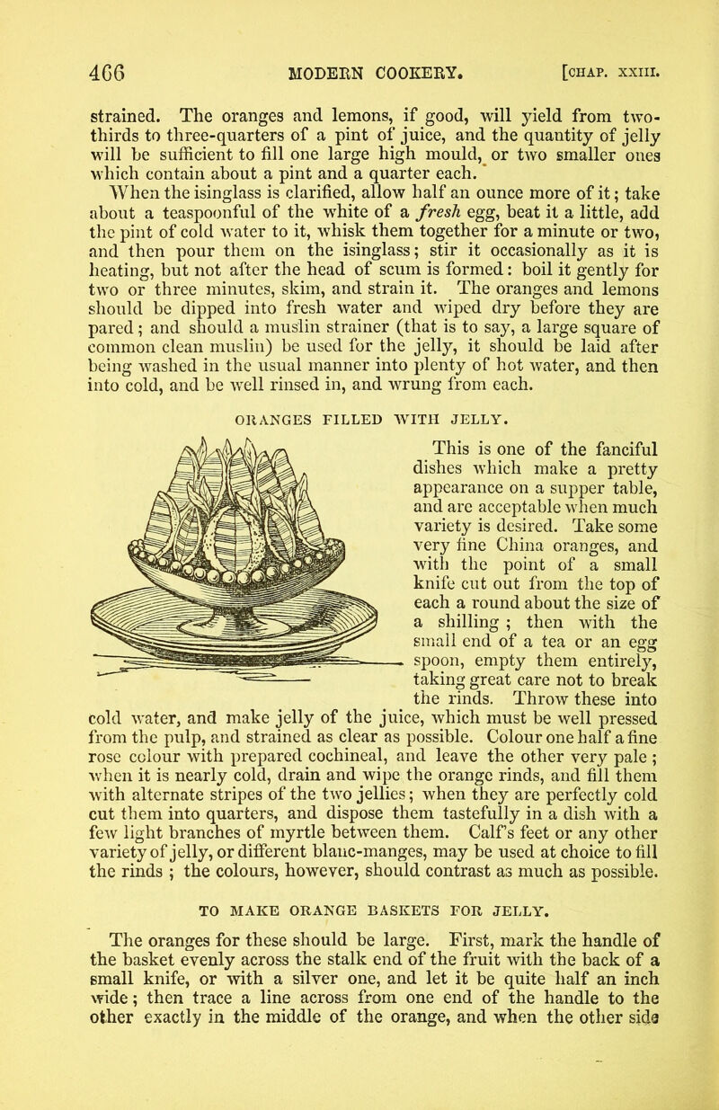 strained. The oranges and lemons, if good, will yield from two- thirds to three-quarters of a pint of juice, and the quantity of jelly will he sufficient to fill one large high mould, or two smaller ones which contain about a pint and a quarter each. When the isinglass is clarified, allow half an ounce more of it; take about a teaspoonful of the white of a fresh egg, beat it a little, add the pint of cold water to it, whisk them together for a minute or two, and then pour them on the isinglass; stir it occasionally as it is heating, but not after the head of scum is formed: boil it gently for two or three minutes, skim, and strain it. The oranges and lemons should be dipped into fresh water and wiped dry before they are pared; and should a muslin strainer (that is to say, a large square of common clean muslin) be used for the jelly, it should be laid after being washed in the usual manner into plenty of hot water, and then into cold, and be well rinsed in, and wrung from each. WITH JELLY. This is one of the fanciful dishes which make a pretty appearance on a supper table, and are acceptable when much variety is desired. Take some very fine China oranges, and with the point of a small knife cut out from the top of each a round about the size of a shilling ; then with the small end of a tea or an egg spoon, empty them entirely, taking great care not to break the rinds. Throw these into cold water, and make jelly of the juice, which must be well pressed from the pulp, and strained as clear as possible. Colour one half a fine rose colour with prepared cochineal, and leave the other very pale ; when it is nearly cold, drain and wipe the orange rinds, and fill them with alternate stripes of the two jellies; when they are perfectly cold cut them into quarters, and dispose them tastefully in a dish with a few light branches of myrtle between them. Calf’s feet or any other variety of jelly, or different blanc-manges, may be used at choice to fill the rinds ; the colours, however, should contrast as much as possible. TO MAKE ORANGE BASKETS FOR JELLY. The oranges for these should be large. First, mark the handle of the basket evenly across the stalk end of the fruit with the back of a small knife, or with a silver one, and let it be quite half an inch wide; then trace a line across from one end of the handle to the other exactly in the middle of the orange, and when the other sida ORANGES FILLED