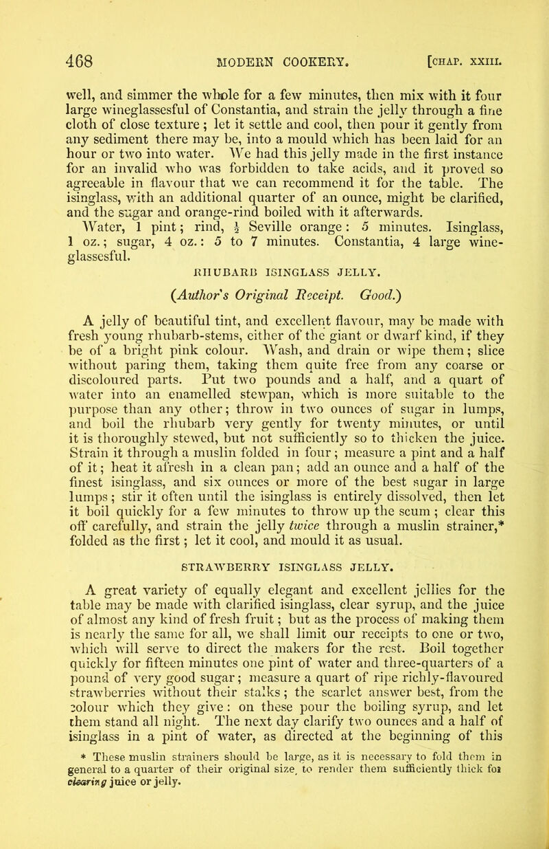 well, and simmer the whole for a fewT minutes, then mix with it four large wineglassesful of Constantia, and strain the jelly through a fine cloth of close texture ; let it settle and cool, then pour it gently from any sediment there may be, into a mould which has been laid for an hour or two into water. We had this jelly made in the first instance for an invalid who was forbidden to take acids, and it proved so agreeable in flavour that we can recommend it for the table. The isinglass, with an additional quarter of an ounce, might be clarified, and the sugar and orange-rind boiled with it afterwards. Water, 1 pint; rind, £ Seville orange: 5 minutes. Isinglass, 1 oz.; sugar, 4 oz.: 5 to 7 minutes. Constantia, 4 large wine- glassesful. RHUBARB ISINGLASS JELLY. {Author s Original Receipt. Good.) A jelly of beautiful tint, and excellent flavour, may be made with fresh young rhubarb-stems, either of the giant or dwarf kind, if they be of a bright pink colour. Wash, and drain or wipe them; slice without paring them, taking them quite free from any coarse or discoloured parts. Put two pounds and a half, and a quart of water into an enamelled stewpan, which is more suitable to the purpose than any other; throw in two ounces of sugar in lumps, and boil the rhubarb very gently for twenty minutes, or until it is thoroughly stewed, but not sufficiently so to thicken the juice. Strain it through a muslin folded in four; measure a pint and a half of it; heat it afresh in a clean pan; add an ounce and a half of the finest isinglass, and six ounces or more of the best sugar in large lumps; stir it often until the isinglass is entirely dissolved, then let it boil quickly for a few minutes to throw up the scum ; clear this off carefully, and strain the jelly twice through a muslin strainer,* folded as the first; let it cool, and mould it as usual. STRAWBERRY ISINGLASS JELLY. A great variety of equally elegant and excellent jellies for the table may be made with clarified isinglass, clear syrup, and the juice of almost any kind of fresh fruit; but as the process of making them is nearly the same for all, we shall limit our receipts to one or two, which will serve to direct the makers for the rest. Boil together quickly for fifteen minutes one pint of water and three-quarters of a pound of very good sugar; measure a quart of ripe richly-flavoured strawberries without their stalks; the scarlet answer best, from the colour which they give: on these pour the boiling syrup, and let them stand all night. The next day clarify two ounces and a half of isinglass in a pint of water, as directed at the beginning of this * These muslin strainers should be large, as it is necessary to fold them in general to a quarter of their original size, to render them sufficiently thick foi clearing juice or jelly.