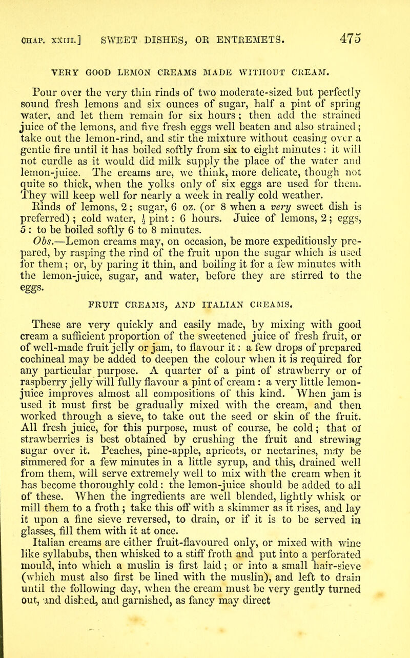 VERY GOOD LEMON CREAMS MADE WITHOUT CREAM. Pour over the very thin rinds of two moderate-sized but perfectly sound fresh lemons and six ounces of sugar, half a pint of spring water, and let them remain for six hours; then add the strained juice of the lemons, and five fresh eggs well beaten and also strained; take out the lemon-rind, and stir the mixture without ceasing over a gentle fire until it has boiled softly from six to eight minutes : it will not curdle as it would did milk supply the place of the water and lemon-juice. The creams are, we think, more delicate, though not quite so thick, when the yolks only of six eggs are used for them. They will keep well for nearly a week in really cold weather. Rinds of lemons, 2; sugar, 6 oz. (or 8 when a very sweet dish is preferred); cold water, i pint: 6 hours. Juice of lemons, 2; eggs, 5: to be boiled softly 6 to 8 minutes. Obs.—Lemon creams may, on occasion, be more expeditiously pre- pared, by rasping the rind of the fruit upon the sugar which is used for them; or, by paring it thin, and boiling it for a few minutes with the lemon-juice, sugar, and water, before they are stirred to the eggs. FRUIT CREAMS, AND ITALIAN CREAMS. These are very quickly and easily made, by mixing with good cream a sufficient proportion of the sweetened juice of fresh fruit, or of well-made fruit jelly or jam, to flavour it: a few drops of prepared cochineal may be added to deepen the colour when it is required for any particular purpose. A quarter of a pint of strawberry or of raspberry jelly will fully flavour a pint of cream: a very little lemon- juice improves almost all compositions of this kind. When jam is used it must first be gradually mixed with the cream, and then worked through a sieve, to take out the seed or skin of the fruit. All fresh juice, for this purpose, must of course, be cold; that of strawberries is best obtained by crushing the fruit and strewing sugar over it. Peaches, pine-apple, apricots, or nectarines, may be simmered for a few minutes in a little syrup, and this, drained well from them, will serve extremely well to mix with the cream when it has become thoroughly cold: the lemon-juice should be added to all of these. When the ingredients are well blended, lightly whisk or mill them to a froth ; take this off with a skimmer as it rises, and lay it upon a fine sieve reversed, to drain, or if it is to be served in glasses, fill them with it at once. Italian creams are either fruit-flavoured only, or mixed with wine like syllabubs, then whisked to a stiff froth and put into a perforated mould, into which a muslin is first laid; or into a small hair-sieve (which must also first be lined with the muslin), and left to drain until the following day, when the cream must be very gently turned out, and dished, and garnished, as fancy may direct