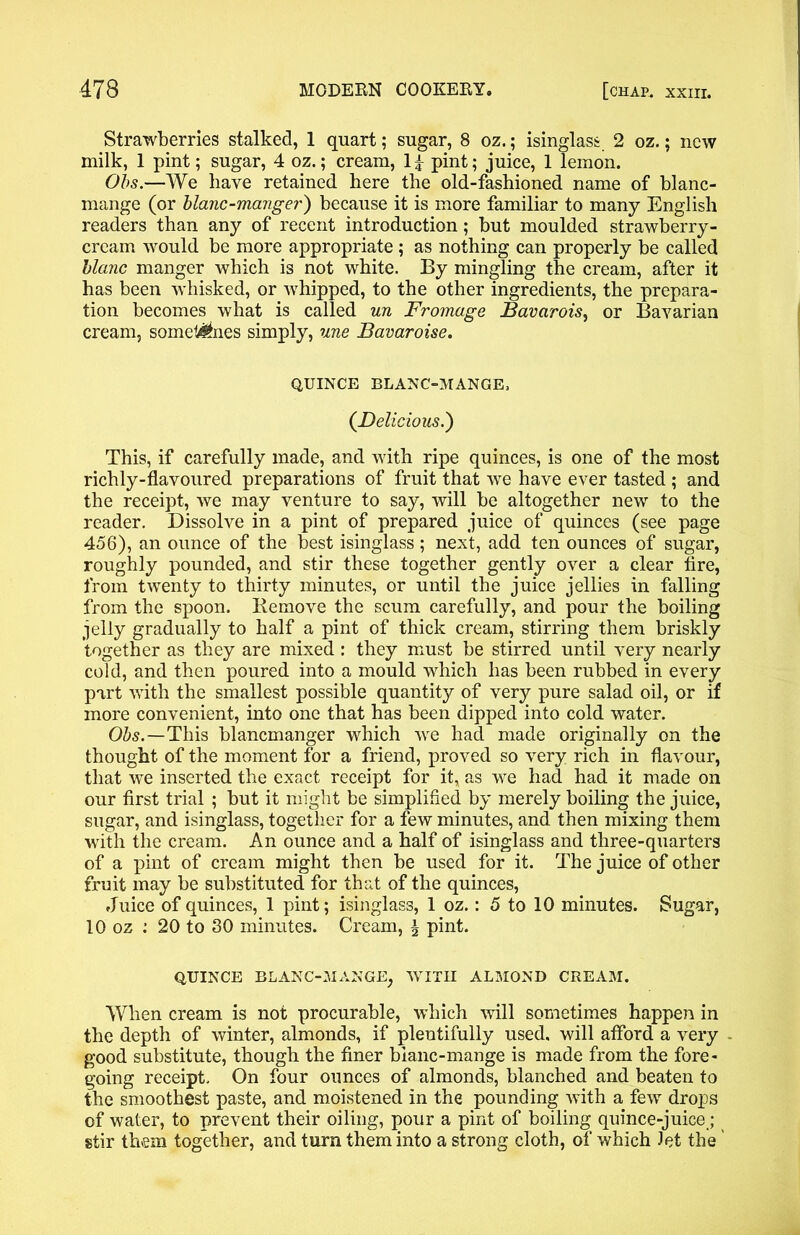 Strawberries stalked, 1 quart; sugar, 8 oz.; isinglass 2 oz.; new milk, 1 pint; sugar, 4 oz.; cream, 1 £ pint; juice, 1 lemon. Obs.—We have retained here the old-fashioned name of blanc- mange (or blanc-manger) because it is more familiar to many English readers than any of recent introduction; but moulded strawberry- cream would be more appropriate ; as nothing can properly be called blanc manger which is not white. By mingling the cream, after it has been whisked, or whipped, to the other ingredients, the prepara- tion becomes what is called un Froinage Bavarois, or Bavarian cream, somet4£nes simply, une Bavaroise. QUINCE BLANC-MANGE, (Delicious.) This, if carefully made, and with ripe quinces, is one of the most richly-flavoured preparations of fruit that we have ever tasted ; and the receipt, we may venture to say, will be altogether new to the reader. Dissolve in a pint of prepared juice of quinces (see page 456), an ounce of the best isinglass; next, add ten ounces of sugar, roughly pounded, and stir these together gently over a clear fire, from twenty to thirty minutes, or until the juice jellies in falling from the spoon. Bemove the scum carefully, and pour the boiling jelly gradually to half a pint of thick cream, stirring them briskly together as they are mixed: they must be stirred until very nearly cold, and then poured into a mould which has been rubbed in every part with the smallest possible quantity of very pure salad oil, or if more convenient, into one that has been dipped into cold water. Obs.—This blancmanger which we had made originally on the thought of the moment for a friend, proved so very rich in flavour, that we inserted the exact receipt for it, as we had had it made on our first trial ; but it might be simplified by merely boiling the juice, sugar, and isinglass, together for a few minutes, and then mixing them with the cream. An ounce and a half of isinglass and three-quarters of a pint of cream might then be used for it. The juice of other fruit may be substituted for that of the quinces, Juice of quinces, 1 pint; isinglass, 1 oz.: 5 to 10 minutes. Sugar, 10 oz .’ 20 to 30 minutes. Cream, \ pint. QUINCE BLANC-MANGE, WITH ALMOND CREAM. When cream is not procurable, which will sometimes happen in the depth of winter, almonds, if plentifully used, will afford a very good substitute, though the finer bianc-mange is made from the fore- going receipt. On four ounces of almonds, blanched and beaten to the smoothest paste, and moistened in the pounding with a few drops of water, to prevent their oiling, pour a pint of boiling quince-juice ; stir them together, and turn them into a strong cloth, of which Jet the'