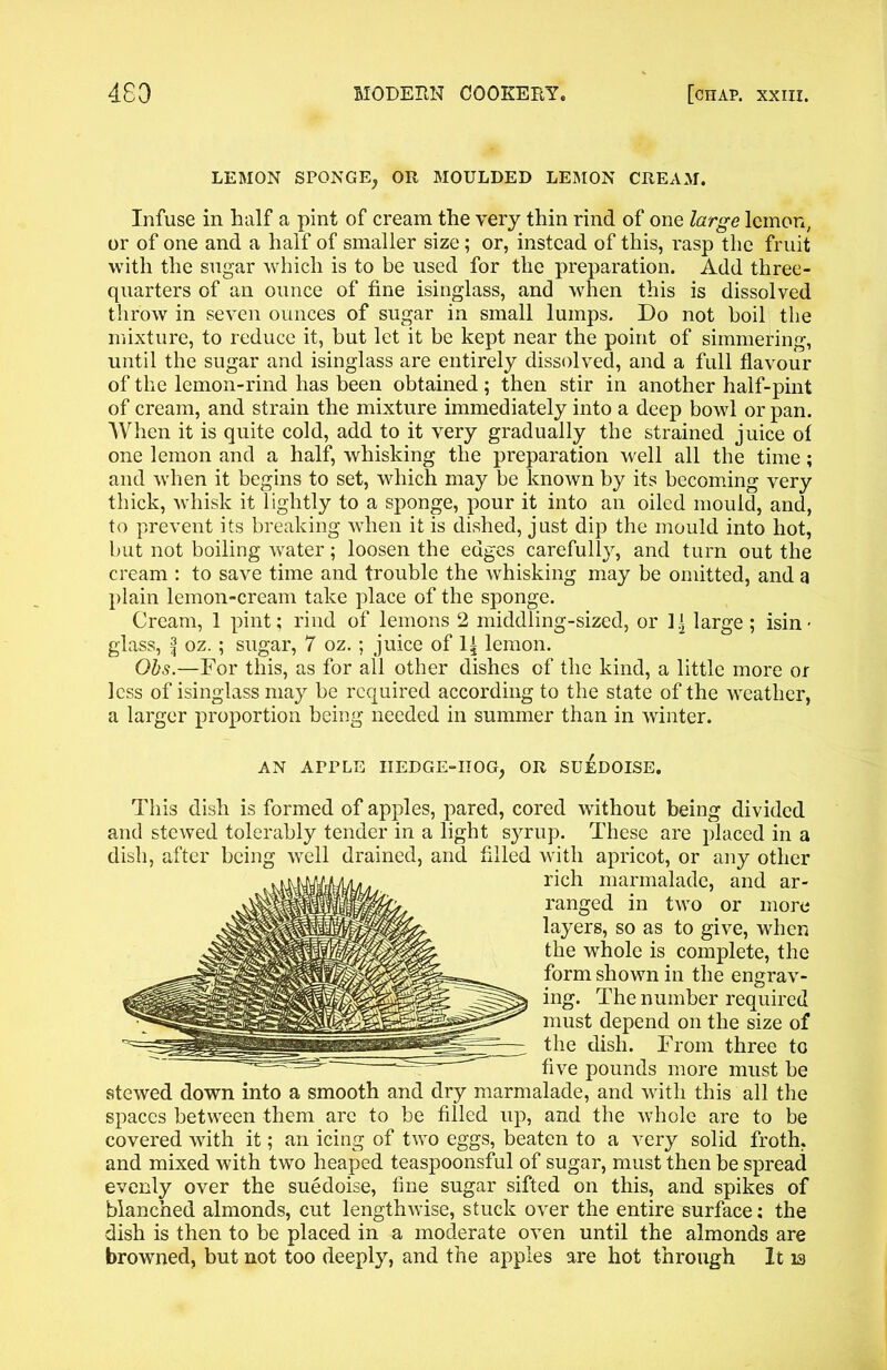 LEMON SPONGE, OR MOULDED LEMON CREAM. Infuse in half a pint of cream the very thin rind of one large lemon, or of one and a half of smaller size; or, instead of this, rasp the fruit with the sugar which is to be used for the preparation. Add three- quarters of an ounce of fine isinglass, and when this is dissolved throw in seven ounces of sugar in small lumps. Do not boil the mixture, to reduce it, but let it be kept near the point of simmering, until the sugar and isinglass are entirely dissolved, and a full flavour of the lemon-rind has been obtained ; then stir in another half-pint of cream, and strain the mixture immediately into a deep bowl or pan. When it is quite cold, add to it very gradually the strained juice of one lemon and a half, whisking the preparation well all the time; and when it begins to set, which may be known by its becoming very thick, whisk it lightly to a sponge, pour it into an oiled mould, and, to prevent its breaking when it is dished, just dip the mould into hot, but not boiling water; loosen the edges carefully, and turn out the cream : to save time and trouble the whisking may be omitted, and a plain lemon-cream take place of the sponge. Cream, 1 pint; rind of lemons 2 middling-sized, or 1 \ large ; isin • glass, f oz.; sugar, 7 oz. ; juice of 1^ lemon. Obs.—For this, as for all other dishes of the kind, a little more or less of isinglass may be required according to the state of the weather, a larger proportion being needed in summer than in winter. AN APPLE IIEDGE-IIOG, OR SU^DOISE. This dish is formed of apples, pared, cored without being divided and stewed tolerably tender in a light syrup. These are placed in a dish, after being well drained, and filled with apricot, or any other rich marmalade, and ar- ranged in two or more layers, so as to give, when the whole is complete, the form shown in the engrav- ing. The number required must depend on the size of the dish. From three to five pounds more must be stewed down into a smooth and dry marmalade, and with this all the spaces between them are to be filled up, and the whole are to be covered with it; an icing of two eggs, beaten to a very solid froth, and mixed with two heaped teaspoonsful of sugar, must then be spread evenly over the suedoise, fine sugar sifted on this, and spikes of blanched almonds, cut lengthwise, stuck over the entire surface; the dish is then to be placed in a moderate oven until the almonds are browned, but not too deeply, and the apples are hot through It 13