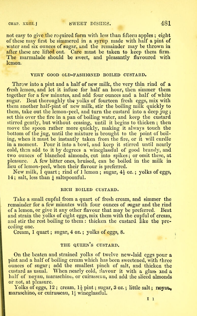 not easy to give the required form with less than fifteen apples ; eight of these may first be simmered in a syrup made with half a pint of water and six ounces of sugar, and the remainder may be thrown in after these are lifted out. Care must be taken to keep them firm. The marmalade should be sweet, and pleasantly flavoured with lemon. VERY GOOD OLD-FASHIONED BOILED CUSTARD. Throw into a pint and a half of new milk, the very thin rind of a fresh lemon, and let it infuse for half an hour, then simmer them together for a few minutes, and add four ounces and a half of white sugar. Beat thoroughly the yolks of fourteen fresh eggs, mix with them another half-pint of new milk, stir the boiling milk quickly to them, take out the lemon-peel, and turn the custard into a deep jug ; set this over the fire in a pan of boiling water, and keep the custard stirred gently, but without ceasing, until it begins to thicken ; then move the spoon rather more quickly, making it always touch the bottom of the jug, until the mixture is brought to the point of boil- ing, when it must be instantly taken from the fire, or it will curdle in a moment. Pour it into a bowl, and keep it stirred until nearly cold, then add to it by degrees a wineglassful of good brandy, and two ounces of blanched almonds, cut into spikes; or omit these, at pleasure. A few bitter ones, bruised, can be boiled in the milk in lieu of lemon-peel, when their flavour is preferred. New milk, 1 quart; rind of 1 lemon ; sugar, \\ oz.; yolks of eggs, 14; salt, less than £ saltspoonful. RICH BOILED CUSTARD. Take a small cupful from a quart of fresh cream, and simmer the remainder for a few minutes with four ounces of sugar and the rind of a lemon, or give it any other flavour that may be preferred. Beat and strain the yolks of eight eggs, mix them with the cupful of cream, and stir the rest boiling to them : thicken the custard like the pre- ceding one. Cream, 1 quart; sugar, 4 oz.; yolks of eggs, 8. THE QUEEN’S CUSTARD. On the beaten and strained yolks of twelve new-laid eggs pour a pint and a half of boiling cream which has been sweetened, with three ounces of sugar; add the smallest pinch of salt, and thicken the custard as usual. When nearly cold, flavour it with a glass and a half of noyau, maraschino, or cuirasseau, and add the sliced almonds or not, at pleasure. Yolks of eggs, 12 ; cream, H pint; sugar, 3 oz.; little salt; noyau, maraschino, or cuirasseau, l.j wineglassful.