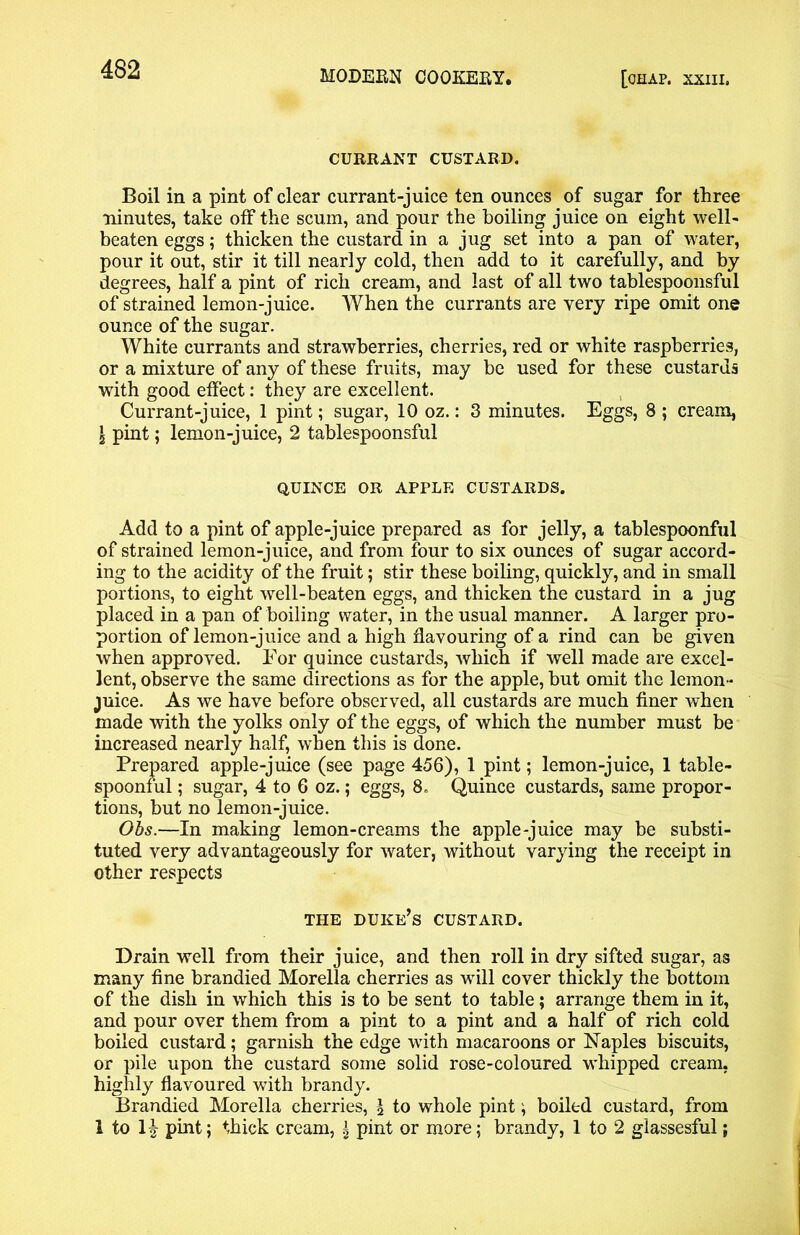 CURRANT CUSTARD. Boil in a pint of clear currant-juice ten ounces of sugar for three ninutes, take off the scum, and pour the boiling juice on eight well- beaten eggs; thicken the custard in a jug set into a pan of water, pour it out, stir it till nearly cold, then add to it carefully, and by degrees, half a pint of rich cream, and last of all two tablespoonsful of strained lemon-juice. When the currants are very ripe omit one ounce of the sugar. White currants and strawberries, cherries, red or white raspberries, or a mixture of any of these fruits, may be used for these custards with good effect: they are excellent. Currant-juice, 1 pint; sugar, 10 oz.: 3 minutes. Eggs, 8 ; cream, \ pint; lemon-juice, 2 tablespoonsful QUINCE OR APPLE CUSTARDS. Add to a pint of apple-juice prepared as for jelly, a tablespoonful of strained lemon-juice, and from four to six ounces of sugar accord- ing to the acidity of the fruit; stir these boiling, quickly, and in small portions, to eight well-beaten eggs, and thicken the custard in a jug placed in a pan of boiling water, in the usual manner. A larger pro- portion of lemon-juice and a high flavouring of a rind can be given when approved. For quince custards, which if well made are excel- lent, observe the same directions as for the apple, but omit the lemon- juice. As we have before observed, all custards are much finer when made with the yolks only of the eggs, of which the number must be increased nearly half, when this is done. Prepared apple-juice (see page 456), 1 pint; lemon-juice, 1 table- spoonful ; sugar, 4 to 6 oz.; eggs, 8. Quince custards, same propor- tions, but no lemon-juice. Obs.—In making lemon-creams the apple-juice may be substi- tuted very advantageously for water, without varying the receipt in other respects THE duke’s CUSTARD. Drain well from their juice, and then roll in dry sifted sugar, as many fine brandied Morelia cherries as will cover thickly the bottom of the dish in which this is to be sent to table; arrange them in it, and pour over them from a pint to a pint and a half of rich cold boiled custard; garnish the edge with macaroons or Naples biscuits, or pile upon the custard some solid rose-coloured whipped cream, highly flavoured with brandy. Brandied Morelia cherries, \ to whole pint ; boiled custard, from 1 to H pi^; thick cream, \ pint or more; brandy, 1 to 2 glassesful;