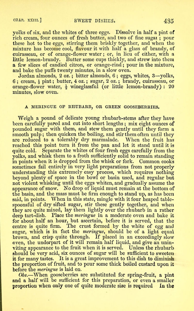 yolks of six, and the whites of three eggs. Dissolve in half a pint of rich cream, four ounces of fresh butter, and two of fine sugai ; pour these hot to the eggs, stirring them briskly together, and when the mixture has become cool, flavour it with half a glass of brandy, of cuirasseau, or of orange-flower water; or, in lieu of either, with a little lemon-brandy. Butter some cups thickly, and strew into them a few slices of candied citron, or orange-rind; pour in the mixture, and bake the puffs twenty minutes, in a slow oven. Jordan almonds, 2 oz.; bitter almonds, 6 ; eggs, whites, 3—yolks, 6 ; cream, £ pint; butter, 4 oz.; sugar, 2 oz.; brandy, cuirasseau, or orange-flower water, £ wineglassful (or little lemon-brandy) : 20 minutes, slow oven. A MERINGUE OP RHUBARB, OR GREEN GOOSEBERRIES. Weigh a pound of delicate young rhubarb-stems after they have been carefully pared and cut into short lengths ; mix eight ounces of pounded sugar with them, and stew them gently until they form a smooth pulp; then quicken the boiling, and stir them often until they are reduced to a tolerably dry marmalade. When the fruit has reached this point turn it from the pan and let it stand until it is quite cold. Separate the whites of four fresh eggs carefully from the yolks, and whisk them to a froth sufficiently solid to remain standing in points when it is dropped from the whisk or fork. Common cooks sometimes fail entirely in very light preparations from not properly understanding this extremely easy process, which requires nothing beyond plenty of space in the bowl or basin used, and regular but not violent whisking until the eggs whiten, and gradually assume the appearance of snow. No drop of liquid must remain at the bottom of the basin, and the mass must be firm enough to stand up, as has been said, in points. When in this state, mingle with it four heaped table- spoonsful of dry sifted sugar, stir these gently together, and when they are quite mixed, lay them lightly over the rhubarb in a rather deep tart-dish. Place the meringue in a moderate oven and bake it for about half an hour, but ascertain, before it is served, that the centre is quite firm. The crust formed by the white of egg and sugar, which is in fact the meringue, should be of a light equal brown, and crisp quite through. If placed in an exceedingly slow oven, the underpart of it will remain half liquid, and give an unin- viting appearance to the fruit when it is served. Unless the rhubarb should be very acid, six ounces of sugar will be sufficient to sweeten it for many tastes. It is a great improvement to this dish to diminish the proportion of fruit, and to pour some thick boiled custard upon it before the meringue is laid on. Obs.—When gooseberries are substituted for spring-fruit, a pint and a half will be sufficient for this preparation, or even a smaller proportion when only one of quite moderate size is required In the