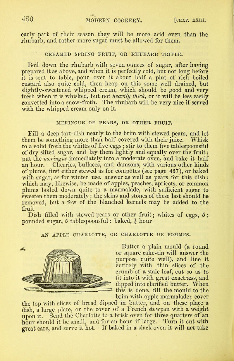 early part of their season they will he more acid even than the rhubarb, and rather more sugar must be allowed for them. CREAMED SPRING FRUIT, OR RHUBARB TRIFLE. Boil down the rhubarb with seven ounces of sugar, after having prepared it as above, and when it is perfectly cold, but not long before it is sent to table, pour over it about half a pint of rich boiled custard also quite cold, then heap on this some well drained, but slightly-sweetened whipped cream, which should be good and very fresh when it is whisked, but not heavily thick, or it will be less easily converted into a snow-froth. The rhubarb will be very nice if served with the whipped cream only on it. Fill a deep tart-dish nearly to the brim with stewed pears, and let them be something more than half covered with their juice. Whisk to a solid froth the whites of five eggs; stir to them five tablespoonsful of dry sifted sugar, and lay them lightly and equally over the fruit; put the meringue immediately into a moderate oven, and bake it half an hour. Cherries, bullaces, and damsons, with various other kinds of plums, first either stewed as for compotes (see page 457), or baked with sugar, as for winter use, answer as well as pears for this dish ; which may, likewise, be made of apples, peaches, apricots, or common plums boiled down quite to a marmalade, with sufficient sugar to sweeten them moderately: the skins and stones of these last should be removed, but a few of the blanched kernels may be added to the fruit. Dish filled with stewed pears or other fruit; whites of eggs, 5 ; pounded sugar, 5 tablespoonsful: baked, ^ hour AN APPLE CHARLOTTE, OR CHARLOTTE DE POMMES. the top with slices of bread dipped in butter, and on these place a dish, a large plate, or the cover of a French stewpan with a weight upon it. Send the Charlotte to a brisk oven for three quarters of an hour should it be small, and for an hour if large. Turn it out with great care, and serve it hot. If baked in a slack oven it will not take MERINGUE OF PEARS, OR OTHER FRUIT. Butter a plain mould (a round or square cake-tin will answer the purpose quite well), and line it entirely with thin slices of the crumb of a stale loaf, cut so as to fit into it with great exactness, and dipped into clarified butter. When this is done, fill the mould to the brim with apple marmalade; cover