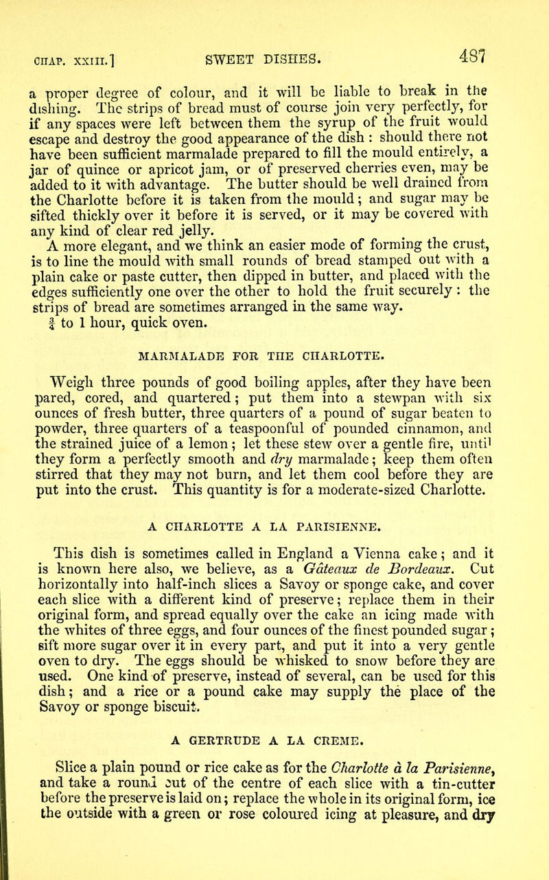 a proper degree of colour, and it will be liable to break in the dishing. The strips of bread must of course join very perfectly, for if any spaces were left between them the syrup of the fruit would escape and destroy the good appearance of the dish : should there not have been sufficient marmalade prepared to fill the mould entirely, a jar of quince or apricot jam, or of preserved cherries even, may be added to it with advantage. The butter should be well drained from the Charlotte before it is taken from the mould; and sugar may be sifted thickly over it before it is served, or it may be covered with any kind of clear red jelly. A more elegant, and we think an easier mode of forming the crust, is to line the mould with small rounds of bread stamped out with a plain cake or paste cutter, then dipped in butter, and placed with the edges sufficiently one over the other to hold the fruit securely : the strips of bread are sometimes arranged in the same way. | to 1 hour, quick oven. MARMALADE FOR TIIE CHARLOTTE. Weigh three pounds of good boiling apples, after they have been pared, cored, and quartered; put them into a stewpan with six ounces of fresh butter, three quarters of a pound of sugar beaten to powder, three quarters of a teaspoonful of pounded cinnamon, and the strained juice of a lemon; let these stew over a gentle fire, until they form a perfectly smooth and dry marmalade; keep them often stirred that they may not burn, and let them cool before they are put into the crust. This quantity is for a moderate-sized Charlotte. A CHARLOTTE A LA PARISIENNE. This dish is sometimes called in England a Vienna cake; and it is known here also, we believe, as a Gateaux de Bordeaux. Cut horizontally into half-inch slices a Savoy or sponge cake, and cover each slice with a different kind of preserve; replace them in their original form, and spread equally over the cake an icing made with the whites of three eggs, and four ounces of the finest pounded sugar; sift more sugar over it in every part, and put it into a very gentle oven to dry. The eggs should be whisked to snow before they are used. One kind of preserve, instead of several, can be used for this dish; and a rice or a pound cake may supply the place of the Savoy or sponge biscuit. A GERTRUDE A LA CREME. Slice a plain pound or rice cake as for the Charlotte a la Parisienne, and take a round eut of the centre of each slice with a tin-cutter before the preserve is laid on; replace the whole in its original form, ice the outside with a green or rose coloured icing at pleasure, and dry