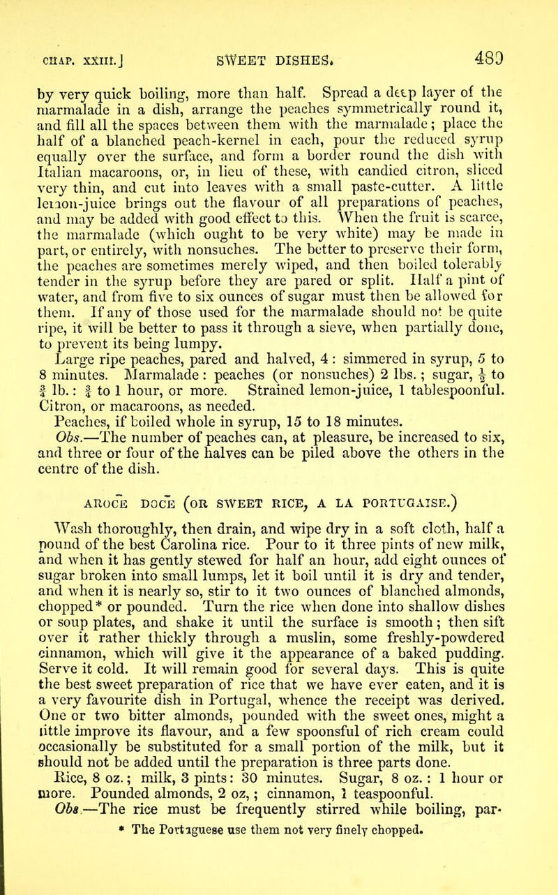 by very quick boiling, more than half. Spread a deep layer of the marmalade in a dish, arrange the peaches symmetrically round it, and fill all the spaces between them with the marmalade; place the half of a blanched peach-kernel in each, pour the reduced syrup equally over the surface, and form a border round the dish with Italian macaroons, or, in lieu of these, with candied citron, sliced very thin, and cut into leaves with a small paste-cutter. A little lenon-juice brings out the flavour of all preparations of peaches, and may be added with good effect to this. When the fruit is scarce, the marmalade (which ought to be very white) may be made in part, or entirely, with nonsuches. The better to preserve their form, the peaches are sometimes merely wiped, and then boiled tolerably tender in the syrup before they are pared or split. Half a pint of water, and from five to six ounces of sugar must then be allowed for them. If any of those used for the marmalade should not be quite ripe, it will be better to pass it through a sieve, when partially done, to prevent its being lumpy. Large ripe peaches, pared and halved, 4 : simmered in syrup, 5 to 8 minutes. Marmalade : peaches (or nonsuches) 2 lbs.; sugar, \ to | lb.: | to 1 hour, or more. Strained lemon-juice, 1 tablespoonful. Citron, or macaroons, as needed. Peaches, if boiled whole in syrup, 15 to 18 minutes. Obs.—The number of peaches can, at pleasure, be increased to six, and three or four of the halves can be piled above the others in the centre of the dish. AROCE DGCE (OR SWEET RICE, A LA PORTUGAISE.) Wash thoroughly, then drain, and wipe dry in a soft cloth, half a pound of the best Carolina rice. Pour to it three pints of new milk, and when it has gently stewed for half an hour, add eight ounces of sugar broken into small lumps, let it boil until it is dry and tender, and when it is nearly so, stir to it two ounces of blanched almonds, chopped* or pounded. Turn the rice when done into shallow dishes or soup plates, and shake it until the surface is smooth; then sift over it rather thickly through a muslin, some freshly-powdered cinnamon, which will give it the appearance of a baked pudding. Serve it cold. It will remain good for several days. This is quite the best sweet preparation of rice that we have ever eaten, and it is a very favourite dish in Portugal, whence the receipt was derived. One or two bitter almonds, pounded with the sweet ones, might a little improve its flavour, and a few spoonsful of rich cream could occasionally be substituted for a small portion of the milk, but it should not be added until the preparation is three parts done. Pice, 8 oz.; milk, 3 pints: 30 minutes. Sugar, 8 oz. : 1 hour or more. Pounded almonds, 2 oz,; cinnamon, 1 teaspoonful. Obs—The rice must be frequently stirred while boiling, par* * The Portuguese use them not very finely chopped.