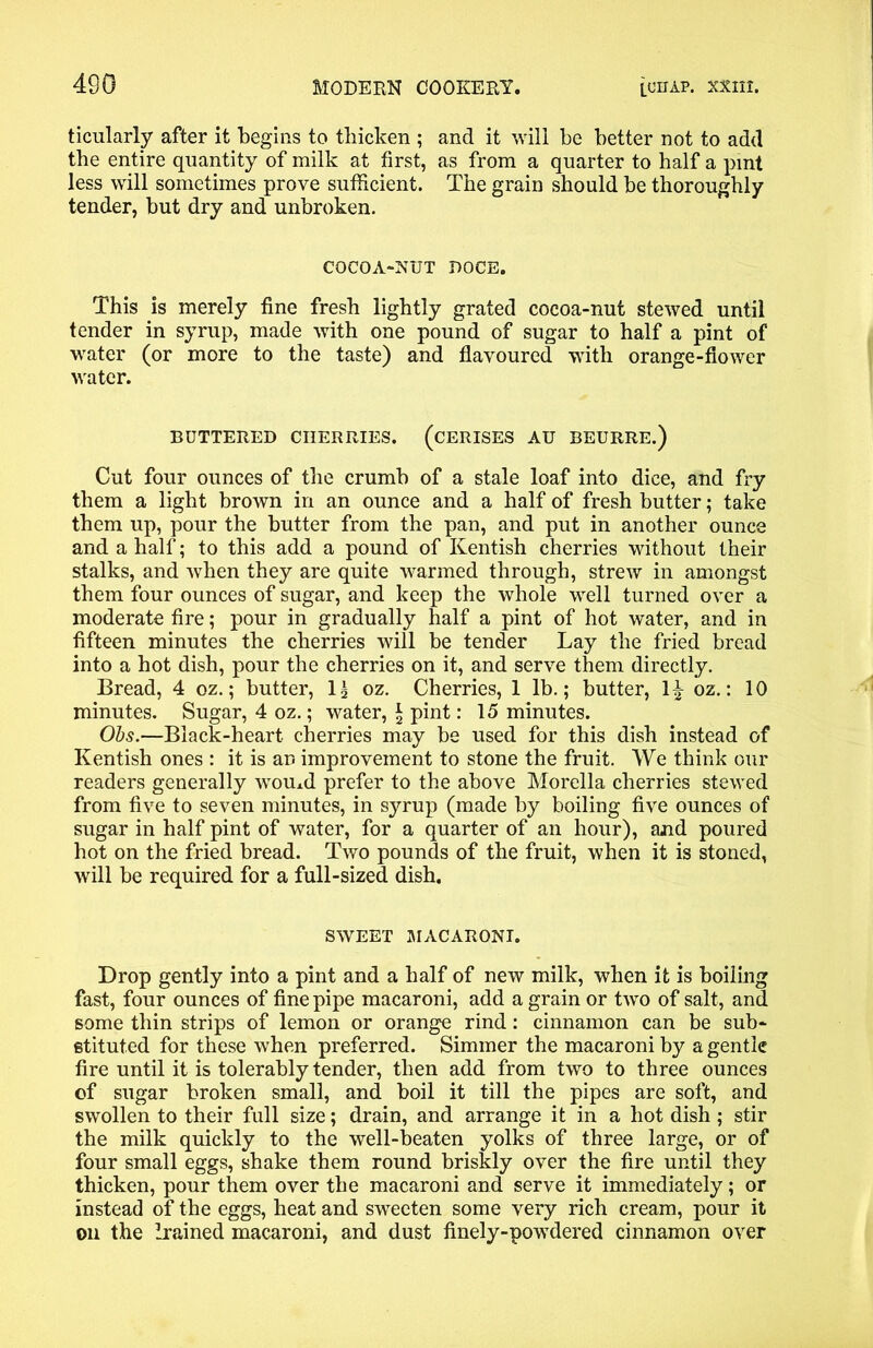 ticularly after it begins to thicken ; and it will be better not to add the entire quantity of milk at first, as from a quarter to half a pint less will sometimes prove sufficient. The grain should be thoroughly tender, but dry and unbroken. COCOA-NUT ROCE. This is merely fine fresh lightly grated cocoa-nut stewed until tender in syrup, made with one pound of sugar to half a pint of water (or more to the taste) and flavoured with orange-flower water. BUTTERED CHERRIES. (CERISES AU BEURRE.) Cut four ounces of the crumb of a stale loaf into dice, and fry them a light brown in an ounce and a half of fresh butter; take them up, pour the butter from the pan, and put in another ounce and a half; to this add a pound of Kentish cherries without their stalks, and when they are quite warmed through, strew in amongst them four ounces of sugar, and keep the whole well turned over a moderate fire; pour in gradually half a pint of hot water, and in fifteen minutes the cherries will be tender Lay the fried bread into a hot dish, pour the cherries on it, and serve them directly. Bread, 4 oz.; butter, lg oz. Cherries, 1 lb.; butter, 1^ oz.: 10 minutes. Sugar, 4 oz.; water, \ pint: 15 minutes. Ohs.—Black-heart cherries may be used for this dish instead of Kentish ones : it is an improvement to stone the fruit. We think our readers generally wT0Uxd prefer to the above Morelia cherries stewed from five to seven minutes, in syrup (made by boiling five ounces of sugar in half pint of water, for a quarter of an hour), and poured hot on the fried bread. Two pounds of the fruit, when it is stoned, will be required for a full-sized dish. SWEET MACARONI. Drop gently into a pint and a half of new milk, when it is boiling fast, four ounces of fine pipe macaroni, add a grain or twTo of salt, and some thin strips of lemon or orange rind: cinnamon can be sub- stituted for these when preferred. Simmer the macaroni by a gentle fire until it is tolerably tender, then add from two to three ounces of sugar broken small, and boil it till the pipes are soft, and swollen to their full size; drain, and arrange it in a hot dish; stir the milk quickly to the well-beaten yolks of three large, or of four small eggs, shake them round briskly over the fire until they thicken, pour them over the macaroni and serve it immediately; or instead of the eggs, heat and sweeten some very rich cream, pour it on the Irained macaroni, and dust finely-powdered cinnamon over