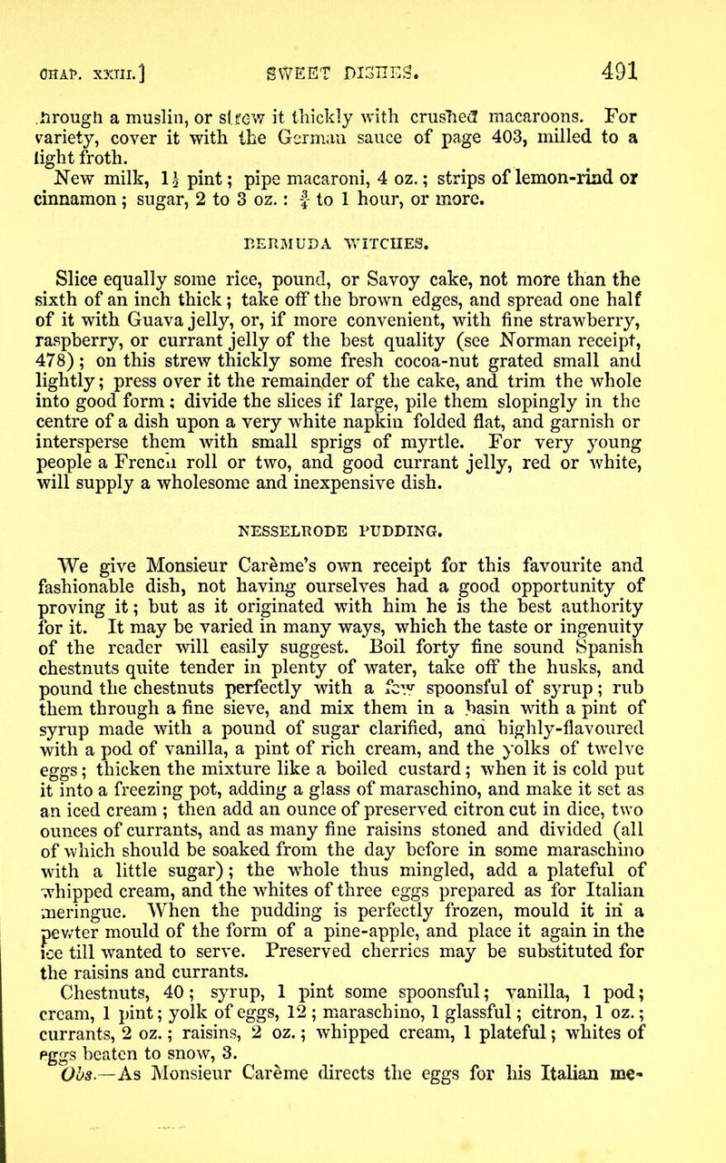 nrougli a muslin, or strew it thickly with crushed macaroons. For variety, cover it with the German sauce of page 403, milled to a light froth. New milk, 1£ pint; pipe macaroni, 4 oz.; strips of lemon-rind or cinnamon; sugar, 2 to 3 oz.: f- to 1 hour, or more. BERMUDA WITCHES. Slice equally some rice, pound, or Savoy cake, not more than the sixth of an inch thick; take off the brown edges, and spread one half of it with Guava jelly, or, if more convenient, with fine strawberry, raspberry, or currant jelly of the best quality (see Norman receipt, 478); on this strew thickly some fresh cocoa-nut grated small and lightly; press over it the remainder of the cake, and trim the whole into good form ; divide the slices if large, pile them slopingly in the centre of a dish upon a very white napkin folded flat, and garnish or intersperse them with small sprigs of myrtle. For very young people a French roll or two, and good currant jelly, red or white, will supply a wholesome and inexpensive dish. NESSELRODE PUDDING. We give Monsieur Car&me’s own receipt for this favourite and fashionable dish, not having ourselves had a good opportunity of proving it; but as it originated with him he is the best authority for it. It may be varied in many ways, which the taste or ingenuity of the reader will easily suggest. Boil forty fine sound Spanish chestnuts quite tender in plenty of water, take off the husks, and pound the chestnuts perfectly with a few spoonsful of syrup; rub them through a fine sieve, and mix them in a basin with a pint of syrup made with a pound of sugar clarified, and highly-flavoured with a pod of vanilla, a pint of rich cream, and the yolks of twelve eggs; thicken the mixture like a boiled custard; when it is cold put it into a freezing pot, adding a glass of maraschino, and make it set as an iced cream ; then add an ounce of preserved citron cut in dice, two ounces of currants, and as many fine raisins stoned and divided (all of which should be soaked from the day before in some maraschino with a little sugar); the whole thus mingled, add a plateful of whipped cream, and the whites of three eggs prepared as for Italian meringue. When the pudding is perfectly frozen, mould it in a pewter mould of the form of a pine-apple, and place it again in the fee till wanted to serve. Preserved cherries may be substituted for the raisins and currants. Chestnuts, 40; syrup, 1 pint some spoonsful; vanilla, 1 pod; cream, 1 pint; yolk of eggs, 12 ; maraschino, 1 glassful; citron, 1 oz.; currants, 2 oz.; raisins, 2 oz.; whipped cream, 1 plateful; whites of eggs beaten to snow, 3. Obs.—As Monsieur Careme directs the eggs for his Italian me-*