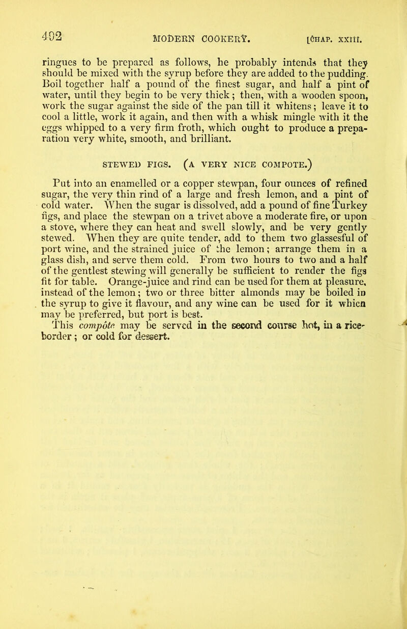 402 ringues to be prepared as follows, he probably intends that they should be mixed with the syrup before they are added to the pudding. Boil together half a pound of the finest sugar, and half a pint of water, until they begin to be very thick; then, with a wooden spoon, work the sugar against the side of the pan till it whitens; leave it to cool a little, work it again, and then with a whisk mingle with it the eggs whipped to a very firm froth, which ought to produce a prepa- ration very white, smooth, and brilliant. STEWED FIGS. (a VERY NICE COMPOTE.) Put into an enamelled or a copper stewpan, four ounces of refined sugar, the very thin rind of a large and fresh lemon, and a pint of cold water. When the sugar is dissolved, add a pound of fine Turkey figs, and place the stewpan on a trivet above a moderate fire, or upon a stove, where they can heat and swell slowly, and be very gently stewed. When they are quite tender, add to them two glassesful of port wine, and the strained juice of the lemon; arrange them in a glass dish, and serve them cold. From two hours to two and a half of the gentlest stewing will generally be sufficient to render the figs fit for table. Orange-juice and rind can be used for them at pleasure, instead of the lemon; two or three bitter almonds may be boiled in the syrup to give it flavour, and any wine can be used for it whicn may be preferred, but port is best. This compote, may be served in the second course hot, in a rice- border ; or cold for dessert.