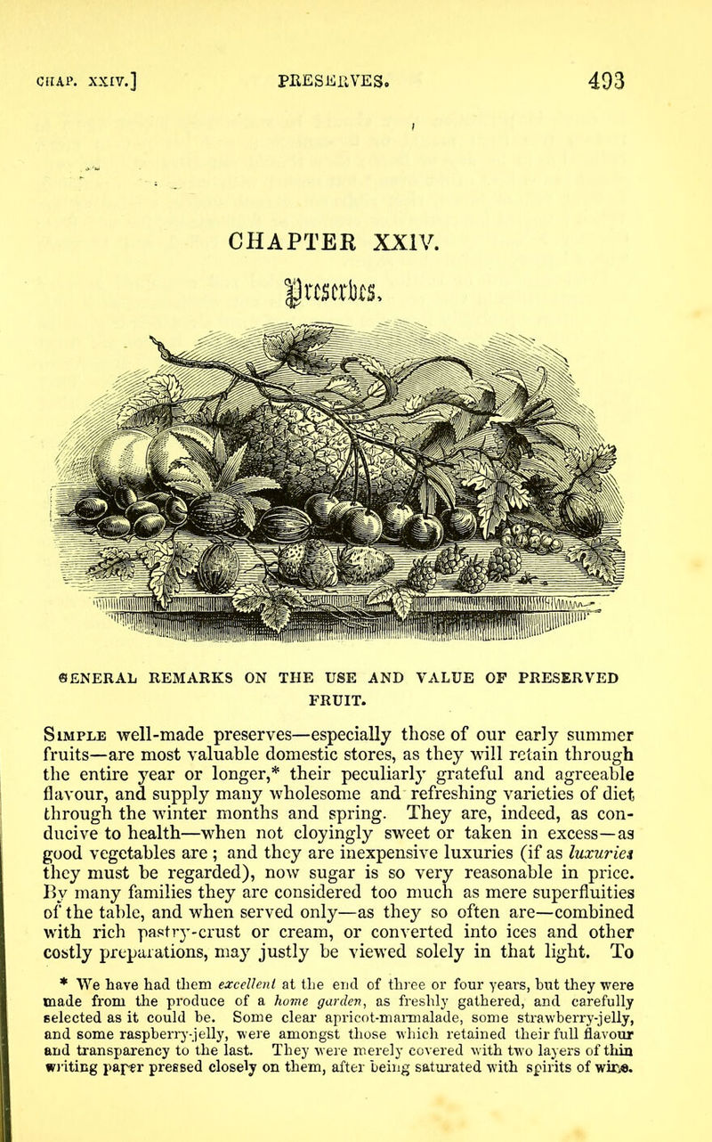 CHAPTER XXIV. frcscrtts. GENERAL REMARKS ON THE USE AND VALUE OP PRESERVED FRUIT. Simple well-made preserves—especially those of our early summer fruits—are most valuable domestic stores, as they will retain through the entire year or longer,* their peculiarly grateful and agreeable flavour, and supply many wholesome and refreshing varieties of diet through the winter months and spring. They are, indeed, as con- ducive to health—when not cloyingly sweet or taken in excess—as good vegetables are ; and they are inexpensive luxuries (if as luxuries they must be regarded), now sugar is so very reasonable in price. By many families they are considered too much as mere superfluities of the table, and when served only—as they so often are—combined with rich pastry-crust or cream, or converted into ices and other costly preparations, may justly be viewed solely in that light. To * We have had them excellent at the end of three or four years, but they were made from the produce of a home garden, as freshly gathered, and carefully selected as it could be. Some clear apricot-marmalade, some strawberry-jelly, and some raspberry-jelly, were amongst those which retained their full flavour and transparency to the last. They were merely covered with two layers of thin writing paper pressed closely on them, after being saturated with spirits of wir,e.