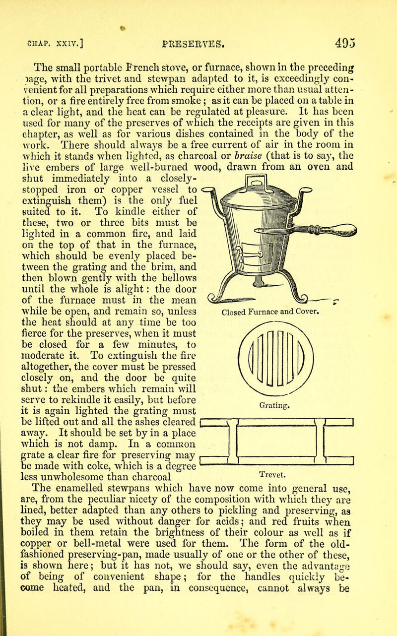 Closed Furnace and Cover. The small portable Trench stove, or furnace, shown in the preceding page, with the trivet and stewpan adapted to it, is exceedingly con- venient for all preparations which require either more than usual atten- tion, or a fire entirely free from smoke; as it can be placed on a table in a clear light, and the heat can be regulated at pleasure. It has been used for many of the preserves of which the receipts are given in this chapter, as well as for various dishes contained in the body of the work. There should always be a free current of air in the room in which it stands when lighted, as charcoal or braise (that is to say, the live embers of large well-burned wood, drawn from an oven and shut immediately into a closely- stopped iron or copper vessel to extinguish them) is the only fuel suited to it. To kindle either of these, two or three bits must be lighted in a common fire, and laid on the top of that in the furnace, which should be evenly placed be- tween the grating and the brim, and then blown gently with the bellows until the whole is alight: the door of the furnace must in the mean while be open, and remain so, unless the heat should at any time be too fierce for the preserves, when it must be closed for a few minutes, to moderate it. To extinguish the fire altogether, the cover must be pressed closely on, and the door be quite shut: the embers which remain will serve to rekindle it easily, but before it is again lighted the grating must be lifted out and all the ashes cleared away. It should be set by in a place which is not damp. In a common grate a clear fire for preserving may be made with coke, which is a degree “—1 :—1 1 less unwholesome than charcoal Trevet. The enamelled stewpans which have now come into general use, are, from the peculiar nicety of the composition with which they are lined, better adapted than any others to pickling and preserving, as they may be used without danger for acids; and red fruits when boiled in them retain the brightness of their colour as well as if copper or bell-metal were used for them. The form of the old- fashioned preserving-pan, made usually of one or the other of these, is shown here; but it has not, we should say, even the advantage of being of convenient shape; for the handles quickly be- come heated, and the pan, in consequence, cannot always be