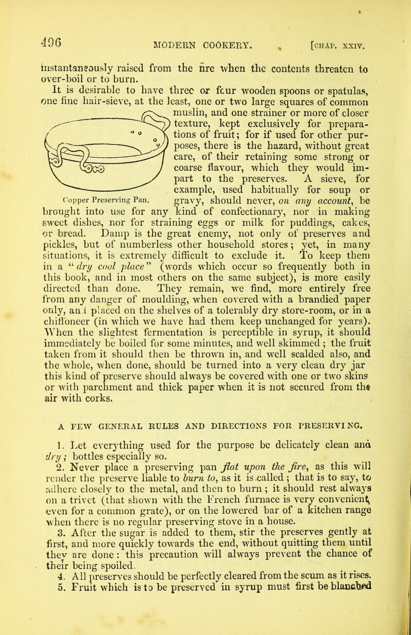 instantaneously raised from the tire when the contents threaten to over-boil or to burn. It is desirable to have three or four wooden spoons or spatulas, one fine hair-sieve, at the least, one or two large squares of common muslin, and one strainer or more of closer texture, kept exclusively for prepara- tions of fruit; for if used for other pur- poses, there is the hazard, without great care, of their retaining some strong or coarse flavour, which they would im- part to the preserves. A sieve, for example, used habitually for soup or Copper Preserving Pan. gravy, should never, on any account, be brought into use for any kind of confectionary, nor in making sweet dishes, nor for straining eggs or milk for puddings, cakes, or bread. Damp is the great enemy, not only of preserves and pickles, but of numberless other household stores; yet, in many situations, it is extremely difficult to exclude it. To keep them in a “ dry cool place ” (words which occur so frequently both in this book, and in most others on the same subject), is more easily directed than done. They remain, we find, more entirely free from any danger of moulding, when covered with a brandied paper only, ami placed on the shelves of a tolerably dry store-room, or in a chiffoneer (in which we have had them keep unchanged for years). When the slightest fermentation is perceptible in syrup, it should immediately be boiled for some minutes, and well skimmed ; the fruit taken from it should then be thrown in, and well scalded also, and the whole, when done, should be turned into a very clean dry jar this kind of preserve should always be covered with one or two skins or with parchment and thick paper when it is not secured from the air with corks. A FEW GENERAL RULES AND DIRECTIONS FOR PRESERVING. 1. Let everything used for the purpose be delicately clean and dry; bottles especially so. 2. Never place a preserving pan fiat upon the fire, as this will render the preserve liable to burn to, as it is .called; that is to say, to adhere closely to the metal, and then to burn ; it should rest always on a trivet (that shown with the French furnace is very convenient^ even for a common grate), or on the lowered bar of a kitchen range when there is no regular preserving stove in a house. 3. After the sugar is added to them, stir the preserves gently at first, and more quickly towards the end, without quitting them until they are done : this precaution will always prevent the chance of their being spoiled. 4. All preserves should be perfectly cleared from the scum as it rises, 5. Fruit which is to be preserved in syrup must first be blanched