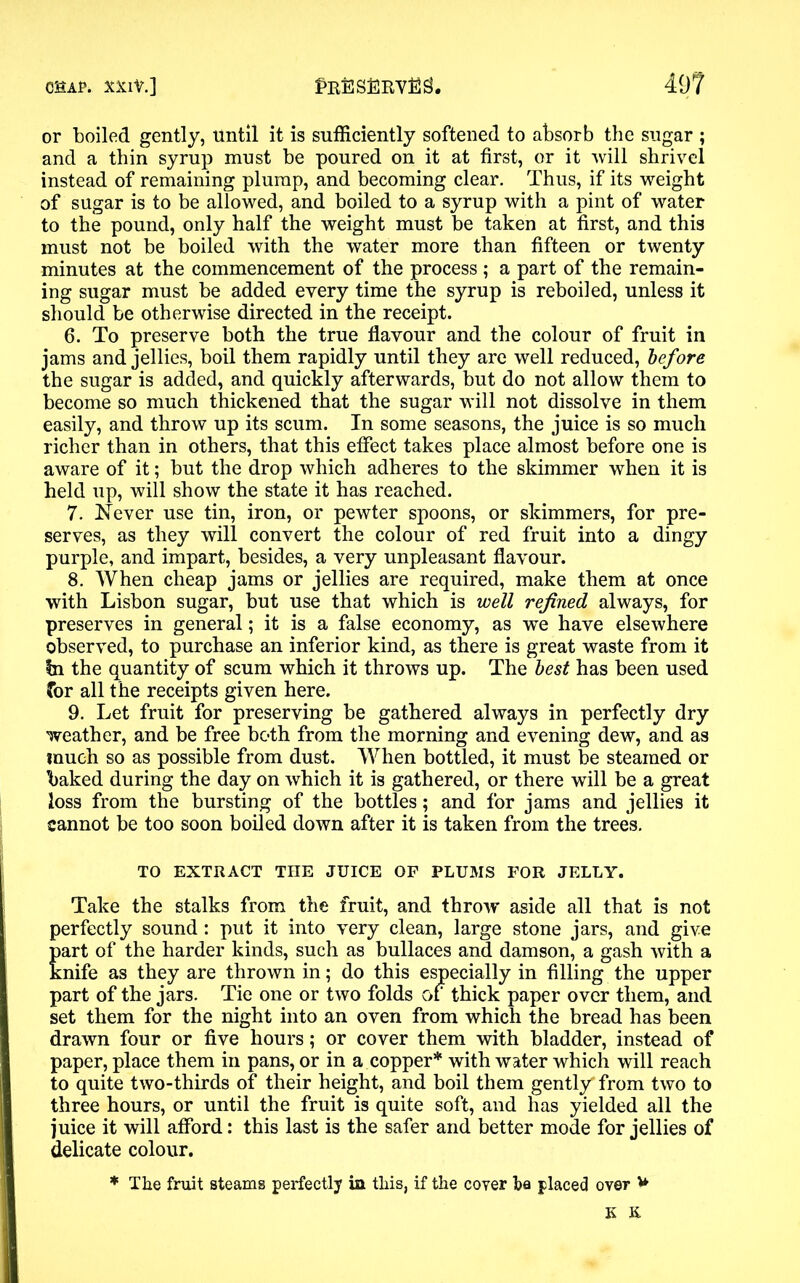 or boiled gently, Until it is sufficiently softened to absorb the sugar ; and a thin syrup must be poured on it at first, or it will shrivel instead of remaining plump, and becoming clear. Thus, if its weight of sugar is to be allowed, and boiled to a syrup with a pint of water to the pound, only half the weight must be taken at first, and this must not be boiled with the water more than fifteen or twenty minutes at the commencement of the process ; a part of the remain- ing sugar must be added every time the syrup is reboiled, unless it should be otherwise directed in the receipt. 6. To preserve both the true flavour and the colour of fruit in jams and jellies, boil them rapidly until they are well reduced, before the sugar is added, and quickly afterwards, but do not allow them to become so much thickened that the sugar will not dissolve in them easily, and throw up its scum. In some seasons, the juice is so much richer than in others, that this effect takes place almost before one is aware of it; but the drop which adheres to the skimmer when it is held up, will show the state it has reached. 7. Never use tin, iron, or pewter spoons, or skimmers, for pre- serves, as they will convert the colour of red fruit into a dingy purple, and impart, besides, a very unpleasant flavour. 8. When cheap jams or jellies are required, make them at once with Lisbon sugar, but use that which is well refined always, for preserves in general; it is a false economy, as we have elsewhere observed, to purchase an inferior kind, as there is great waste from it In the quantity of scum which it throws up. The best has been used for all the receipts given here. 9. Let fruit for preserving be gathered always in perfectly dry weather, and be free both from the morning and evening dew, and as much so as possible from dust. When bottled, it must be steamed or baked during the day on which it is gathered, or there will be a great loss from the bursting of the bottles; and for jams and jellies it cannot be too soon boiled down after it is taken from the trees. TO EXTRACT THE JUICE OF PLUMS FOR JELLY. Take the stalks from the fruit, and throw aside all that is not perfectly sound: put it into very clean, large stone jars, and give part of the harder kinds, such as bullaces and damson, a gash with a knife as they are thrown in; do this especially in filling the upper part of the jars. Tie one or two folds of thick paper over them, and set them for the night into an oven from which the bread has been drawn four or five hours; or cover them with bladder, instead of paper, place them in pans, or in a copper* with water which will reach to quite two-thirds of their height, and boil them gently* from two to three hours, or until the fruit is quite soft, and has yielded all the juice it will afford: this last is the safer and better mode for jellies of delicate colour. * The fruit steams perfectly in this, if the cover ha placed over V K K