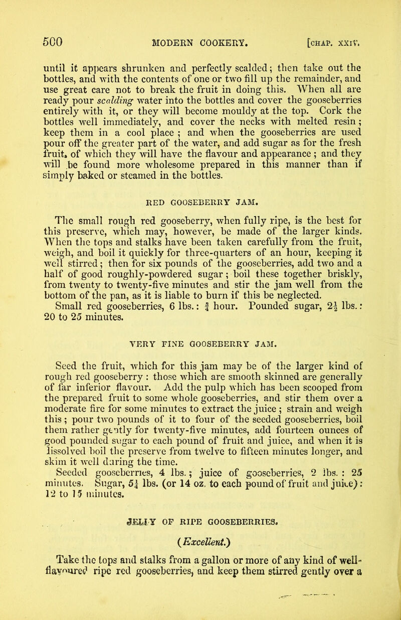 until it appears shrunken and perfectly scalded; then take out the bottles, and with the contents of one or two fill up the remainder, and use great care not to break the fruit in doing this. When all are ready pour scalding water into the bottles and cover the gooseberries entirely with it, or they will become mouldy at the top. Cork the bottles well immediately, and cover the necks with melted resin ; keep them in a cool place ; and when the gooseberries are used pour off the greater part of the water, and add sugar as for the fresh fruit* of which they will have the flavour and appearance ; and they will be found more wholesome prepared in this manner than if simply baked or steamed in the bottles. RED GOOSEBERRY JAM. The small rough red gooseberry, when fully ripe, is the best for this preserve, which may, however, be made of the larger kinds. When the tops and stalks have been taken carefully from the fruit, weigh, and boil it quickly for three-quarters of an hour, keeping it well stirred; then for six pounds of the gooseberries, add two and a half of good roughly-powdered sugar; boil these together briskly, from twenty to twenty-five minutes and stir the jam well from the bottom of the pan, as it is liable to burn if this be neglected. Small red gooseberries, 6 lbs.: | hour. Pounded sugar, 2^ lbs.: 20 to 25 minutes. YERY FINE GOOSEBERRY JAM. Seed the fruit, which for this jam may be of the larger kind of rough red gooseberry : those which are smooth skinned are generally of far inferior flavour. Add the pulp which has been scooped from the prepared fruit to some whole gooseberries, and stir them over a moderate fire for some minutes to extract the juice ; strain and weigh this; pour twro pounds of it to four of the seeded gooseberries, boil them rather gently for twenty-five minutes, add fourteen ounces of good pounded sugar to each pound of fruit and juice, and when it is lissolved boil the preserve from twelve to fifteen minutes longer, and skim it well daring the time. Seeded gooseberries, 4 lbs.; juice of gooseberries, 2 lbs. : 25 minutes. Sugar, lbs. (or 14 oz, to each pound of fruit and juice) : 12 to 15 minutes. iEklY OF RIFE GOOSEBERRIES. (Excellent.) Take the tops and stalks from a gallon or more of any kind of well- flavoured ripe red gooseberries, and keep them stirred gently oyer a