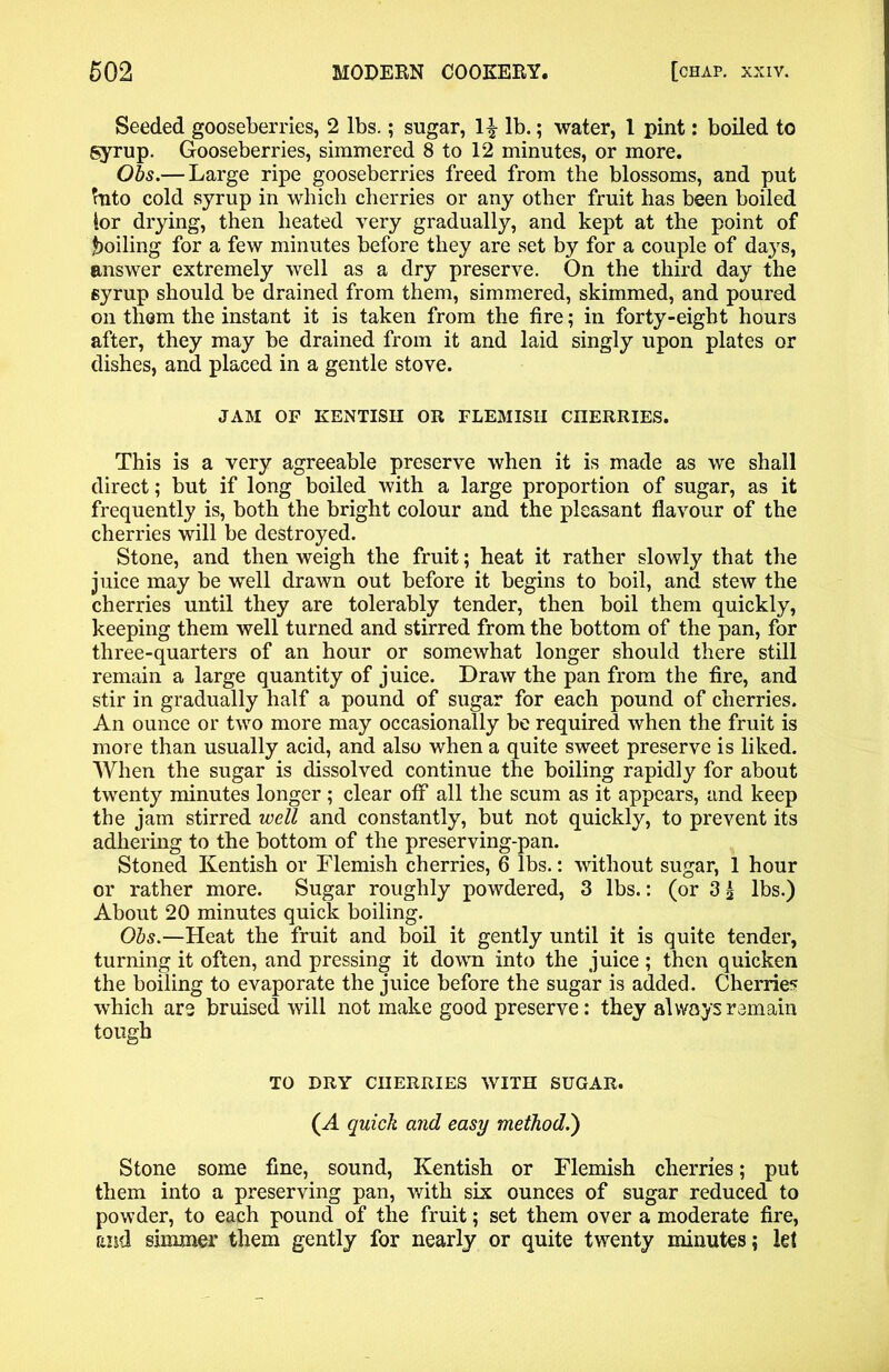 Seeded gooseberries, 2 lbs.; sugar, lb.; water, 1 pint: boiled to syrup. Gooseberries, simmered 8 to 12 minutes, or more. Obs.— Large ripe gooseberries freed from the blossoms, and put Into cold syrup in which cherries or any other fruit has been boiled lor drying, then heated very gradually, and kept at the point of boiling for a few minutes before they are set by for a couple of days, answer extremely well as a dry preserve. On the third day the syrup should be drained from them, simmered, skimmed, and poured on them the instant it is taken from the tire; in forty-eight hours after, they may be drained from it and laid singly upon plates or dishes, and placed in a gentle stove. JAM OF KENTISH OR FLEMISH CHERRIES. This is a very agreeable preserve when it is made as we shall direct; but if long boiled with a large proportion of sugar, as it frequently is, both the bright colour and the pleasant flavour of the cherries will be destroyed. Stone, and then weigh the fruit; heat it rather slowly that the juice may be well drawn out before it begins to boil, and stew the cherries until they are tolerably tender, then boil them quickly, keeping them well turned and stirred from the bottom of the pan, for three-quarters of an hour or somewhat longer should there still remain a large quantity of juice. Draw the pan from the fire, and stir in gradually half a pound of sugar for each pound of cherries. An ounce or two more may occasionally be required when the fruit is more than usually acid, and also when a quite sweet preserve is liked. When the sugar is dissolved continue the boiling rapidly for about twenty minutes longer ; clear off all the scum as it appears, and keep the jam stirred well and constantly, but not quickly, to prevent its adhering to the bottom of the preserving-pan. Stoned Kentish or Flemish cherries, 6 lbs.: without sugar, 1 hour or rather more. Sugar roughly powdered, 3 lbs.: (or 3£ lbs.) About 20 minutes quick boiling. Obs.—Heat the fruit and boil it gently until it is quite tender, turning it often, and pressing it down into the juice ; then quicken the boiling to evaporate the juice before the sugar is added. Cherries which are bruised will not make good preserve: they always remain tough TO DRY CHERRIES WITH SUGAR. (A quick and easy method.) Stone some fine, sound, Kentish or Flemish cherries; put them into a preserving pan, with six ounces of sugar reduced to powder, to each pound of the fruit; set them over a moderate fire, and simmer them gently for nearly or quite twenty minutes; let