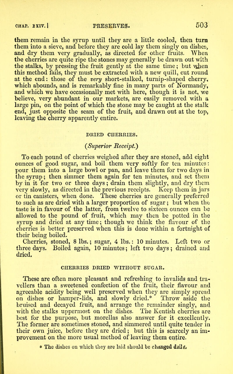 them remain in the syrup until they are a little cooled, then turn them into a sieve, and before they are cold lay them singly on dishes, and dry them very gradually, as directed for other fruits. When the cherries are quite ripe the stones may generally be drawn out with the stalks, by pressing the fruit gently at the same time; but \&ben this method fails, they must be extracted with a new quill, cut round at the end: those of the very short-stalked, turnip-shaped cherry, which abounds, and is remarkably fine in many parts of Normandy, and which we have occasionally met with here, though it is not, we believe, very abundant in our markets, are easily removed with a large pin, on the point of which the stone may be caught at the stalk end, just opposite the seam of the fruit, and drawn out at the top, leaving the cherry apparently entire. DRIED CHERRIES. (,Superior Receipt.) To each pound of cherries weighed after they are stoned, add eight ounces of good sugar, and boil them very softly for ten minutes: pour them into a large bowl or pan, and leave them for two days in the syrup; then simmer them again for ten minutes, and set them by in it for two or three days; drain them slightly, and dry them very slowly, as directed in the previous receipts. Keep them in jars or tin canisters, when done. These cherries are generally preferred to such as are dried with a larger proportion of sugar; but when the taste is in favour of the latter, from twelve to sixteen ounces can be allowed to the pound of fruit, which may then be potted in the syrup and dried at any tune; though we think the flavour of the cherries is better preserved when this is done within a fortnight of their being boiled. Cherries, stoned, 8 lbs.; sugar, 4 lbs.: 10 minutes. Left two or three days. Boiled again, 10 minutes; left two days; drained and dried. CHERRIES DRIED WITHOUT SUGAR. These are often more pleasant and refreshing to invalids and tra- vellers than a sweetened confection of the fruit, their flavour and agreeable acidity being well preserved when they are simply spread on dishes or hamper-lids, and slowly dried.* Throw aside the bruised and decayed fruit, and arrange the remainder singly, and with the stalks uppermost on the dishes. The Kentish cherries are best for the purpose, but morellas also answer for it excellently. The former are sometimes stoned, and simmered until quite tender in their own juice, before they are dried; but this is scarcely an im- provement on the more usual method of leaving them entire. * The dishes on which they are laid should be c hinged dhlfr