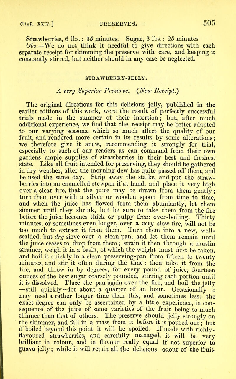Strawberries, 6 lbs.: 35 minutes. Sugar, 3 lbs.: 25 minutes Obs.—We do not think it needful to give directions with each separate receipt for skimming the preserve with care, and keeping it constantly stirred, but neither should in any case be neglected. STRAWBERRY-JELLY. A very Superior Preserve. (New Receipt.) The original directions for this delicious jelly, published in the earlier editions of this work, were the result of psrfectly successful trials made in the summer of their insertion; but, after much additional experience, we find that the receipt may be better adapted to our varying seasons, which so much affect the quality of our fruit, and rendered more certain in its results by some alterations; we therefore give it anew, recommending it strongly for trial, especially to such of our readers as can command from their own gardens ample supplies of strawberries in their best and freshest state. Like all fruit intended for preserving, they should be gathered in dry weather, after the morning dew has quite passed off them, and be used the same day. Strip away the stalks, and put the straw- berries into an enamelled stewpan if at hand, and place it very high over a clear fire, that the juice may be drawn from them gently; turn them over with a silver or wooden spoon from time to time, and when the juice has flowed from them abundantly, let them simmer until they shrink, but be sure to take them from the fire before the juice becomes thick or pulpy from over-boiling. Thirty minutes, or sometimes even longer, over a very slow fire, will not be too much to extract it from them. Turn them into a new, well- scalded, but dry sieve over a clean pan, and let them remain until the juice ceases to drop from them; strain it then through a muslin strainer, weigh it in a basin, of which the weight must first be taken, and boil it quickly in a clean preserving-pan from fifteen to twenty minutes, and stir it often during the time: then take it from the fire, and throw in by degrees, for every pound of juice, fourteen ounces of the best sugar coarsely pounded, stirring each portion until it is dissolved. Place the pan again over the fire, and boil the jelly —still quickly—-for about a quarter of an hour. Occasionally it may need a rather longer time than this, and sometimes less: the exact degree can only be ascertained by a little experience, in con- sequence of the juice of some varieties of the fruit being so much thinner than that of others. The preserve should jelly strongly on the skimmer, and fall in a mass from it before it is poured out; but if boiled beyond this point it will be spoiled. If made with richly- flavoured strawberries, aud carefully managed, it will be very brilliant in colour, and in flavour really equal if not superior to |uava jell^; while it will retain all the delicious odour of the fruit