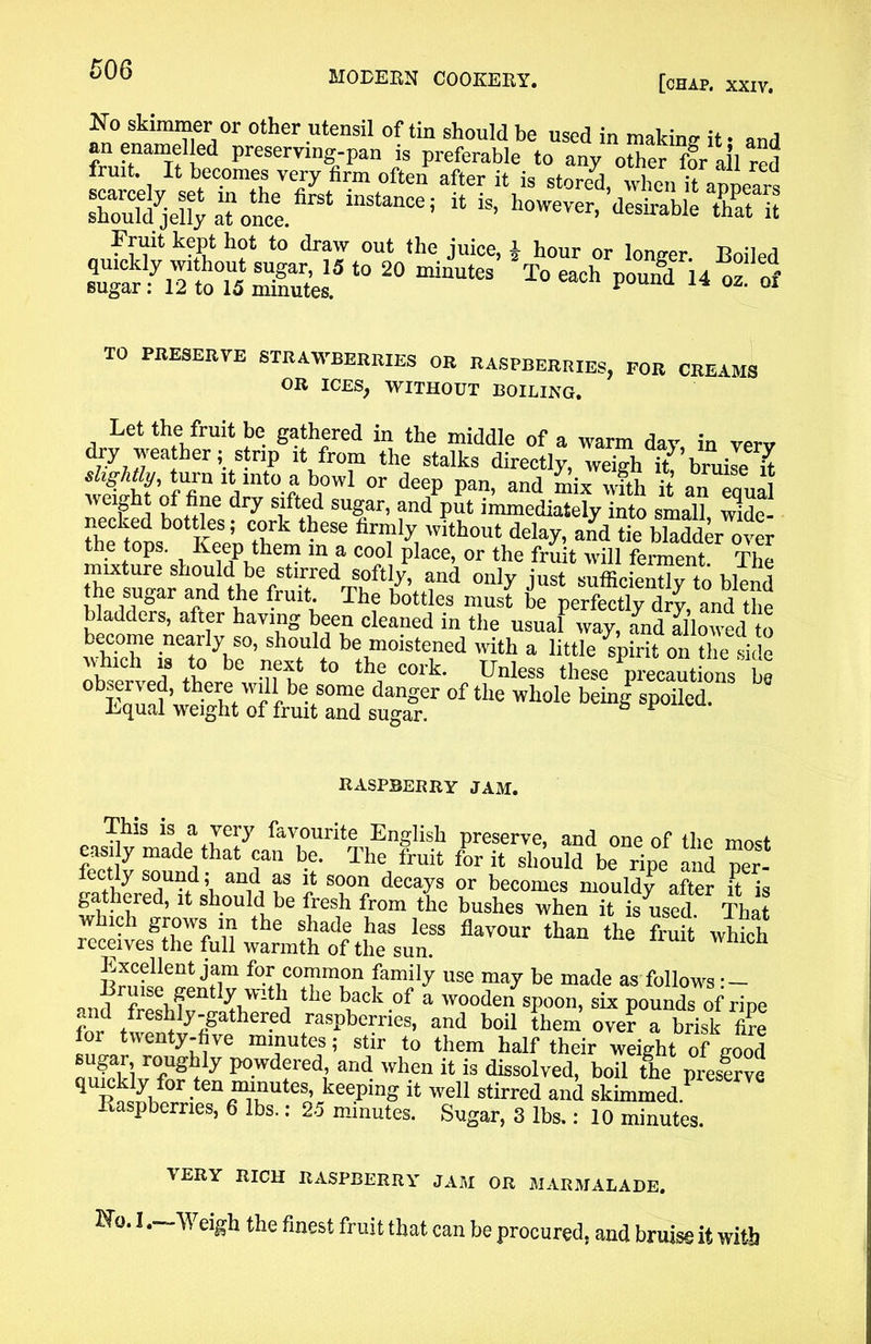 [chap. xxiv. No skimmer or other utensil of tin should be used in makine it • and preserving-pan is preferable to any other ffr allred fruit. It becomes very firm often after it is stored, when it armears S^aTonce.6184 * * however, desirable 'SETS Fruit kept hot to draw out the juice, £ hour or longer Boiled 10 20 miautes To each ^ TO PRESERVE STRAWBERRIES OR RASPBERRIES, FOR CREXUa OR ICES, WITHOUT BOILING. Let the fruit be gathered in the middle of a warm dav in verv dry weather; Strip it from the stalks directly, weigh it’bruile W slightly, turn it into a bowl or deep pan and miv f weight of fine dry sifted sugar, and put immediately into small, wide- “hetns ifelZm in'86 Z, withou‘delay, a£d tie bladder over the tops. Keep them m a cool place, or the fruit will ferment The mixture should be stirred softly, and only just sufficient!v to blend the sugar and the fruit. The bottles must be perfectly dry, and the bladders, after having been cleaned in the usual way, and allowed to become nearly so, should be moistened with a little spirit on the side \1Ch i8 i° bG t0 the cork* ^less these Vecautions be bFnnn?’ there w'li be some danger of the whole beinf spoiled. Kqual weight of fruit and sugar. ° “ raspberry jam. This is a very favourite English preserve, and one of the most easily made that can be. The fruit for it shield be ripe and per- fectly sound; and as it soon decays or becomes mouldy after Ft is gathered, it should be fresh from the bushes when it is^used. That ich grows in the shade has less flavour than the fruit which receives the full warmth of the sun. vvmcn Excellent jam for common family use may be made as follows • — and rfrpsh?ent ^L Vlthi the bvack -°f a wo°den spoon, six pounds of ripe fo/ tweSlyfigvpher’ed ,rasPbeFies’ and boil them over a brisk fi?e lor twenty-five minutes; stir to them half their weight of irood oufcklv°fn^ly and. when [t is dissolved, boil the preserve qumkiy for ten minutes, keeping it well stirred and skimmed/ Raspberries, 6 lbs.: 25 minutes. Sugar, 3 lbs.: 10 minutes. VERY RICH RASPBERRY JAM OR MARMALADE. Wo. I .—Weigh the finest fruit that can be procured, and bruise it with