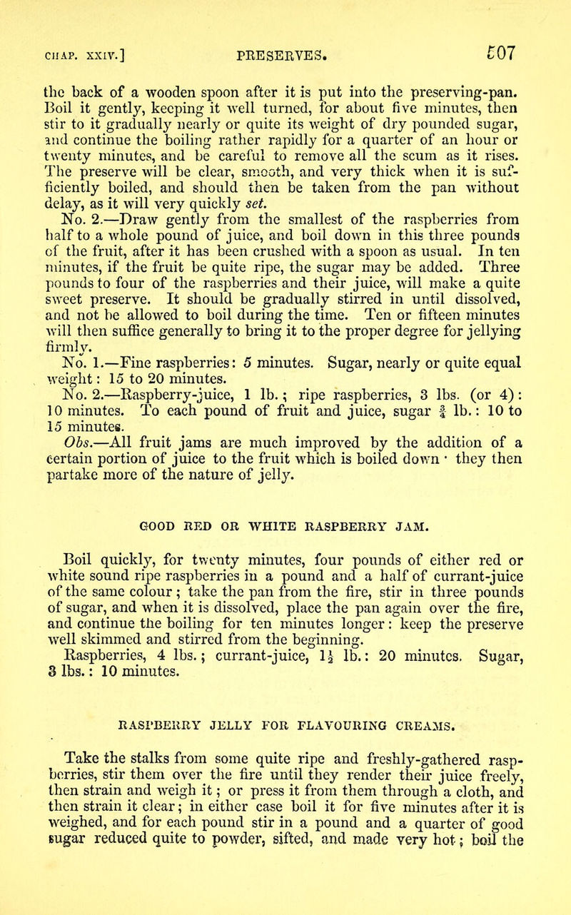 the back of a wooden spoon after it is put into the preserving-pan. Boil it gently, keeping it well turned, for about five minutes, then stir to it gradually nearly or quite its weight of dry pounded sugar, and continue the boiling rather rapidly for a quarter of an hour or twenty minutes, and be careful to remove all the scum as it rises. The preserve will be clear, smooth, and very thick when it is suf- ficiently boiled, and should then be taken from the pan without delay, as it will very quickly set. No. 2.—Draw gently from the smallest of the raspberries from half to a whole pound of juice, and boil down in this three pounds of the fruit, after it has been crushed with a spoon as usual. In ten minutes, if the fruit be quite ripe, the sugar may be added. Three pounds to four of the raspberries and their juice, will make a quite sweet preserve. It should be gradually stirred in until dissolved, and not be allowed to boil during the time. Ten or fifteen minutes will then suffice generally to bring it to the proper degree for jellying firmly. No. 1.—Fine raspberries: 5 minutes. Sugar, nearly or quite equal weight: 15 to 20 minutes. No. 2.—Raspberry-juice, 1 lb.; ripe raspberries, 3 lbs. (or 4): 10 minutes. To each pound of fruit and juice, sugar f lb.: 10 to 15 minutes. Obs.—All fruit jams are much improved by the addition of a certain portion of juice to the fruit which is boiled down * they then partake more of the nature of jelly. GOOD RED OR WHITE RASPBERRY JAM. Boil quickly, for twenty minutes, four pounds of either red or white sound ripe raspberries in a pound and a half of currant-juice of the same colour; take the pan from the fire, stir in three pounds of sugar, and when it is dissolved, place the pan again over the fire, and continue the boiling for ten minutes longer: keep the preserve well skimmed and stirred from the beginning. Raspberries, 4 lbs.; currant-juice, 1£ lb.: 20 minutes. Sugar, 3 lbs.: 10 minutes. RASPBERRY JELLY FOR FLAVOURING CREAMS. Take the stalks from some quite ripe and freshly-gathered rasp- berries, stir them over the fire until they render their juice freely, then strain and weigh it; or press it from them through a cloth, and then strain it clear; in either case boil it for five minutes after it is weighed, and for each pound stir in a pound and a quarter of good sugar reduced quite to powder, sifted, and made very hot; boil the
