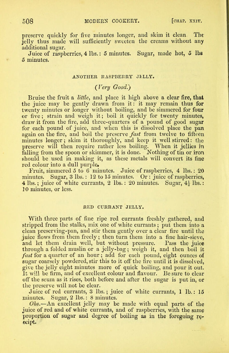 preserve quickly for five minutes longer, and skim it clean The jelly thus made will sufficiently sweeten the creams without any additional sugar. Juice of raspberries, 4 lbs.: 5 minutes. Sugar, made hot, 5 lbs 5 minutes. ANOTHER RASPBERRY JELLY. (Vert/ Good.') Bruise the fruit a little, and place it high above a clear fire, that the juice may be gently drawn from it: it may remain thus for twenty minutes or longer without boiling, and be simmered for four or five; strain and weigh it; boil it quickly for twenty minutes, draw it from the fire, add three-quarters of a pound of good sugar for each pound of juice, and when this is dissolved place the pan again on the fire, and boil the preserve fast from twelve to fifteen minutes longer; skim it thoroughly, and keep it well stirred: the preserve will then require rather less boiling. When it jellies in falling from the spoon or skimmer, it is done. Nothing of tin or iron should be used in maldng it, as these metals will convert its fine red colour into a dull purple* Fruit, simmered 5 to 6 minutes. Juice of raspberries, 4 lbs.: 20 minutes. Sugar, 3 lbs.: 12 to 15 minutes. Or : juice of raspberries, 4 lbs.; juice of white currants, 2 lbs.: 20 minutes. Sugar, 4^ lbs.: 10 minutes, or less. RED CURRANT JELLY. With three parts of fine ripe red currants freshly gathered, and stripped from the stalks, mix one of white currants ; put them into a clean preserving-pan, and stir them gently over a clear fire until the juice flows from them freely; then turn them into a fine hair-sieve, and let them drain well, but without pressure. Pass the juice through a folded muslin or a jelly-bag; weigh it, and then boil it fast for a quarter of an hour; add for each pound, eight ounces of sugar coarsely powdered, stir this to it off the fire until it is dissolved, give the jelly eight minutes more of quick boiling, and pour it out. It will be firm, and of excellent colour and flavour. Be sure to clear off the scum as it rises, both before and after the sugar is put in, or the preserve will not be clear. Juice of red currants, 3 lbs.; juice of white currants, 1 lb.: 15 minutes. Sugar, 2 lbs.: 8 minutes. Obs.—An excellent jelly may be made with equal parts of the juice of red and of white currants, and of raspberries, with the same proportion of sugar and degree of boiling as in the foregoing r^ eeipt.