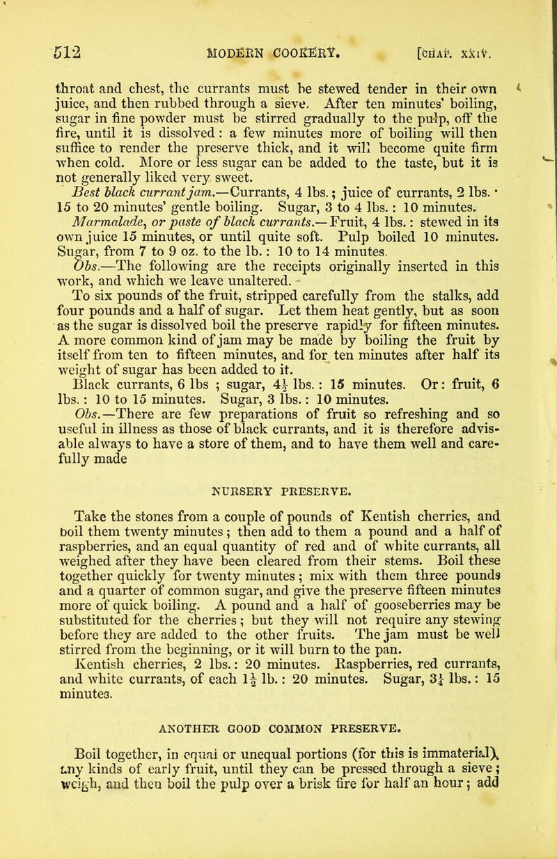 throat and chest, the currants must he stewed tender in their own juice, and then rubbed through a sieve. After ten minutes’ boiling, sugar in fine powder must be stirred gradually to the pulp, off the fire, until it is dissolved: a few minutes more of boiling will then suffice to render the preserve thick, and it will become quite firm when cold. More or less sugar can be added to the taste, but it is not generally liked very sweet. Best black currant jam.—Currants, 4 lbs.; juice of currants, 2 lbs. • 15 to 20 minutes’ gentle boiling. Sugar, 3 to 4 lbs.: 10 minutes. Marmalade, or paste of black currants.— Fruit, 4 lbs.: stewed in its own juice 15 minutes, or until quite soft. Pulp boiled 10 minutes. Sugar, from 7 to 9 oz. to the lb.: 10 to 14 minutes. Obs.—The following are the receipts originally inserted in this work, and which we leave unaltered. To six pounds of the fruit, stripped carefully from the stalks, add four pounds and a half of sugar. Let them heat gently, but as soon as the sugar is dissolved boil the preserve rapidly for fifteen minutes. A more common kind of jam may be made by boiling the fruit by itself from ten to fifteen minutes, and for ten minutes after half its weight of sugar has been added to it. Black currants, 6 lbs ; sugar, 44 lbs.: 15 minutes. Or: fruit, 6 lbs. : 10 to 15 minutes. Sugar, 3 lbs.: 10 minutes. Obs. —There are few preparations of fruit so refreshing and so useful in illness as those of black currants, and it is therefore advis- able always to have a store of them, and to have them well and care- fully made NURSERY PRESERVE. Take the stones from a couple of pounds of Kentish cherries, and boil them twenty minutes ; then add to them a pound and a half of raspberries, and an equal quantity of red and of white currants, all weighed after they have been cleared from their stems. Boil these together quickly for twenty minutes ; mix with them three pounds and a quarter of common sugar, and give the preserve fifteen minutes more of quick boiling. A pound and a half of gooseberries may be substituted for the cherries; but they will not require any stewing before they are added to the other fruits. The jam must be well stirred from the beginning, or it will burn to the pan. Kentish cherries, 2 lbs.: 20 minutes. Raspberries, red currants, and white currants, of each 1^ lb.: 20 minutes. Sugar, 3f lbs.: 15 minutes. ANOTHER GOOD COMMON PRESERVE. Boil together, in equal or unequal portions (for this is immateri&lX any kinds of early fruit, until they can be pressed through a sieve; weigh, and then boil the pulp over a brisk fire for half an hour j add