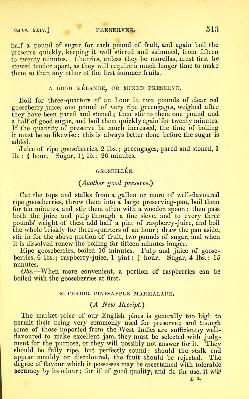 half a pound of sugar for each pound of fruit, and again boil the preserve quickly, keeping it well stirred and skimmed, from fifteen to twenty minutes. Cherries, unless they be morellas, must first be stewed tender apart, as they will require a much longer time to make them so than any other of the first summer fruits. A GOOD MELANGE, OR MIXED PRESERVE. Boil for three-quarters of an hour in two pounds of clear red gooseberry juice, one pound of very ripe greengages, weighed after they have been pared and stoned ; then stir to them one pound and a half of good sugar, and boil them quickly again fof twenty minutes. If the quantity of preserve be much increased, the time of boiling it must be so likewise : this is always better done before the sugar is added. Juice of ripe gooseberries, 2 lbs.; greengages, pared and stoned, 1 lb. : f hour. Sugar, 1^ lb.: 20 minutes. groseillIe. (.Another good preserve.') Cut the tops and stalks from a gallon or more of well-flavoured ripe gooseberries, throw them into a large preserving-pan, boil them for ten minutes, and stir them often with a wooden spoon ; then pass both the juice and pulp through a fine sieve, and to every three pounds’ weight of these add half a pint of raspberry-juice, and boil the whole briskly for three-quarters of an hour; draw the pan aside, stir in for the above portion of fruit, two pounds of sugar, and when it is dissolved renew the boiling for fifteen minutes longer. llipe gooseberries, boiled 10 minutes. Pulp and juice of goose- berries, 6 lbs.; raspberry-juice, 1 pint: f hour. Sugar, 4 lbs.: 15 minutes. Obs.—When more convenient, a portion of raspberries can be boiled with the gooseberries at first. SUPERIOR PINE-APPLE MARMALADE. (A New Receipt.) The market-price of our English pines is generally too high to permit their being very commonly used for preserve; and though some of those imported from the West Indies are sufficiently well- flavoured to make excellent jam, they must be selected with judg- ment for the purpose, or they will possibly not answer for it. They should be fully ripe, but perfectly sound: should the stalk end appear mouldy or discoloured, the fruit should be rejected. The degree of flavour which it possesses may be ascertained with tolerable accuracy by its odour; for if of good quality, and fit for use, it wil* L