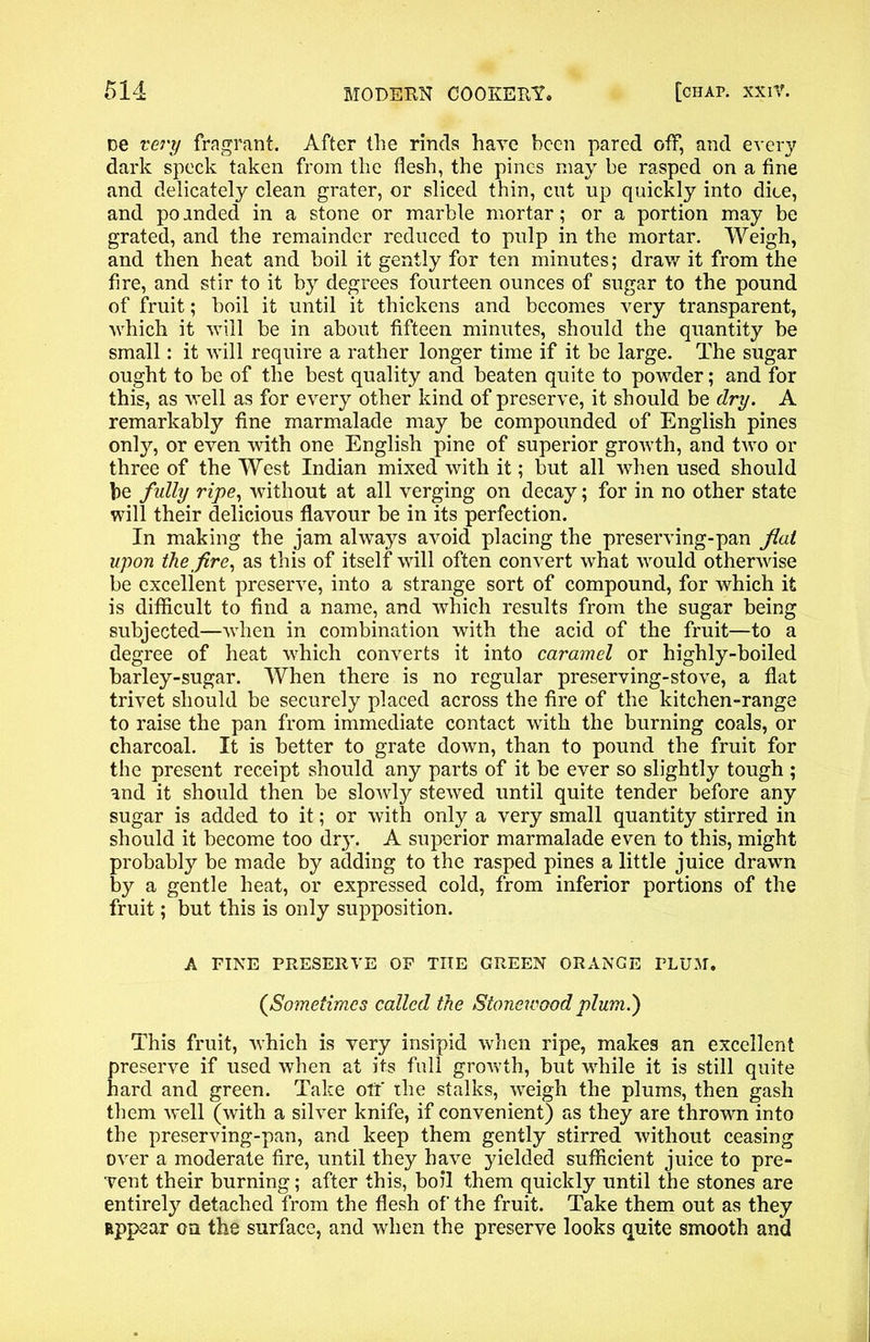 De very fragrant. After the rinds have been pared off, and every dark speck taken from the flesh, the pines may he rasped on a fine and delicately clean grater, or sliced thin, cut up quickly into dice, and po anded in a stone or marble mortar; or a portion may be grated, and the remainder reduced to pulp in the mortar. Weigh, and then heat and boil it gently for ten minutes; draw it from the fire, and stir to it by degrees fourteen ounces of sugar to the pound of fruit; boil it until it thickens and becomes very transparent, which it will be in about fifteen minutes, should the quantity be small: it will require a rather longer time if it be large. The sugar ought to be of the best quality and beaten quite to powder; and for this, as well as for every other kind of preserve, it should be dry. A remarkably fine marmalade may be compounded of English pines only, or even with one English pine of superior growth, and two or three of the West Indian mixed with it; but all when used should be fully ripe, without at all verging on decay; for in no other state will their delicious flavour be in its perfection. In making the jam always avoid placing the preserving-pan flat upon the fire, as this of itself will often convert what would otherwise be excellent preserve, into a strange sort of compound, for which it is difficult to find a name, and which results from the sugar being subjected—when in combination with the acid of the fruit—to a degree of heat which converts it into caramel or highly-boiled barley-sugar. When there is no regular preserving-stove, a flat trivet should be securely placed across the fire of the kitchen-range to raise the pan from immediate contact with the burning coals, or charcoal. It is better to grate down, than to pound the fruit for the present receipt should any parts of it be ever so slightly tough ; and it should then be slowly stewed until quite tender before any sugar is added to it; or with only a very small quantity stirred in should it become too dry. A superior marmalade even to this, might probably be made by adding to the rasped pines a little juice drawn by a gentle heat, or expressed cold, from inferior portions of the fruit; but this is only supposition. A FINE PRESERVE OF THE GREEN ORANGE PLUM. (aSometimes called the Stonewood plum.) This fruit, which is very insipid when ripe, makes an excellent preserve if used when at its full growth, but while it is still quite hard and green. Take off the stalks, weigh the plums, then gash them w*ell (with a silver knife, if convenient) as they are thrown into the preserving-pan, and keep them gently stirred without ceasing over a moderate fire, until they have yielded sufficient juice to pre- vent their burning; after this, boil them quickly until the stones are entirely detached from the flesh of the fruit. Take them out as they appear on the surface, and when the preserve looks quite smooth and