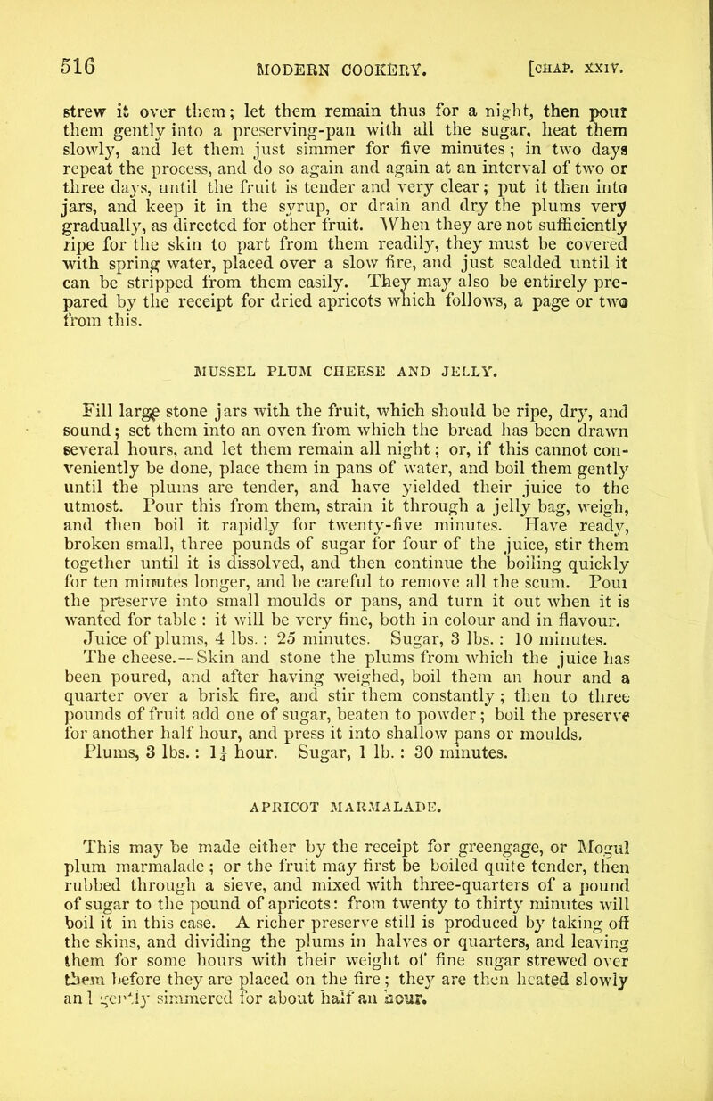 strew it over them; let them remain thus for a night, then pour them gently into a preserving-pan with all the sugar, heat them slowly, and let them just simmer for five minutes ; in two days repeat the process, and do so again and again at an interval of two or three days, until the fruit is tender and very clear; put it then into jars, and keep it in the syrup, or drain and dry the plums very gradually, as directed for other fruit. When they are not sufficiently ripe for the skin to part from them readily, they must be covered with spring water, placed over a slow fire, and just scalded until it can be stripped from them easily. They may also be entirely pre- pared by the receipt for dried apricots which follows, a page or two from this. MUSSEL PLUM CHEESE AND JELLY. Fill larg£ stone jars with the fruit, which should be ripe, dry, and sound; set them into an oven from which the bread has been drawn several hours, and let them remain all night; or, if this cannot con- veniently be done, place them in pans of water, and boil them gently until the plums are tender, and have yielded their juice to the utmost. Pour this from them, strain it through a jelly bag, weigh, and then boil it rapidly for twenty-five minutes. Have ready, broken small, three pounds of sugar for four of the juice, stir them together until it is dissolved, and then continue the boiling quickly for ten minutes longer, and be careful to remove all the scum. Poui the preserve into small moulds or pans, and turn it out when it is wanted for table : it will be very fine, both in colour and in flavour. Juice of plums, 4 lbs. : 2o minutes. Sugar, 3 lbs. : 10 minutes. The cheese.—Skin and stone the plums from which the juice has been poured, and after having weighed, boil them an hour and a quarter over a brisk fire, and stir them constantly ; then to three pounds of fruit add one of sugar, beaten to powder; boil the preserve for another half hour, and press it into shallow pans or moulds. Plums, 3 lbs.: 1 j hour. Sugar, 1 lb. : 30 minutes. APRICOT MARMALADE. This may be made either by the receipt for greengage, or Mogul plum marmalade ; or the fruit may first be boiled quite tender, then rubbed through a sieve, and mixed with three-quarters of a pound of sugar to the pound of apricots: from twenty to thirty minutes will boil it in this case. A richer preserve still is produced by taking off the skins, and dividing the plums in halves or quarters, and leaving (them for some hours with their weight of fine sugar strewed over them before they are placed on the fire; the}^ are then heated slowly an 1 gei’fiy simmered for about half an hour.