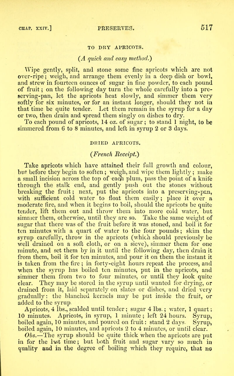 TO DRY APRICOTS. (A quick and easy method.') Wipe gently, split, and stone some fine apricots which are not over-ripe; weigh, and arrange them evenly in a deep dish or bowl, and strew in fourteen ounces of sugar in fine powder, to each pound of fruit; on the following day turn the whole carefully into a pre- serving-pan, let the apricots heat slowly, and simmer them very softly for six minutes, or for an instant longer, should they not in that time be quite tender. Let them remain in the syrup for a day or two, then drain and spread them singly on dishes to dry. To each pound of apricots, 14 oz. of sugar ; to stand 1 night, to be simmered from 6 to 8 minutes, and left in syrup 2 or 3 days. DRIED APRICOTS. (French Receipt.) Take apricots which have attained their full growth and colour, but before they begin to soften; weigh, and wipe them lightly ; make a small incision across the top of eac)h plum, pass the point of a knife through the stalk end, and gently push out the stones without breaking the fruit; next, put the apricots into a preserving-pan, with sufficient cold water to float them easily; place it over a moderate fire, and when it begins to boil, should the apricots be quite tender, lift them out and throw them into more cold water, but simmer them, otherwise, until they are so. Take the same weight of sugar that there was of the fruit before it was stoned, and boil it for ten minutes with a quart of water to the four pounds; skim the syrup carefully, throw in the apricots (which should previously be well drained on a soft cloth, or on a sieve), simmer them for one minute, and set them by in it until the following day, then drain it from them, boil it for ten minutes, and pour it on them the instant it is taken from the fire ; in forty-eight hours repeat the process, and when the syrup has boiled ten minutes, put in the apricots, and simmer them from two to four minutes, or until they look quite clear. They may be stored in the syrup until wanted for drying, or drained from it, laid separately on slates or dishes, and dried very gradually: the blanched kernels may be put inside the fruit, or added to the syrup Apricots, 4 lbs., scalded until tender; sugar 4 lbs.; water, 1 quart: 10 minutes. Apricots, in syrup, 1 minute; left 24 hours. Syrup, boiled again, 10 minutes, and poured on fruit: stand 2 days. Syrup, boiled again, 10 minutes, and apricots 2 to 4 minutes, or until clear. Ohs.—The syrup should be quite thick when the apricots are put in for the Last time; but both fruit and sugar vary so much in quality and in the degree of boiling which they require, that no