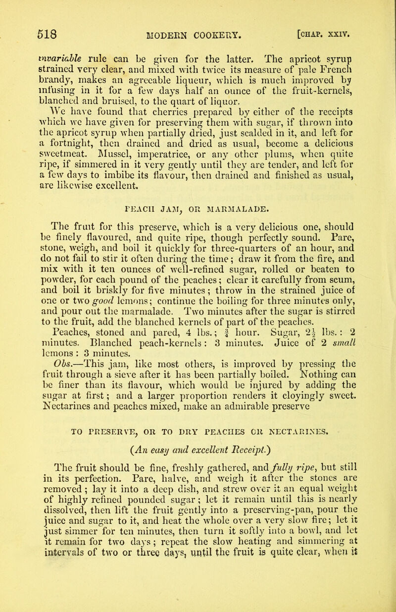 invariable rule can be given for the latter. The apricot syrup strained very clear, and mixed with twice its measure of pale French brandy, makes an agreeable liqueur, which is much improved by infusing in it for a few days half an ounce of the fruit-kernels, blanched and bruised, to the quart of liquor. We have found that cherries prepared by either of the receipts which we have given for preserving them with sugar, if thrown into the apricot syrup when partially dried, just scalded in it, and left for a fortnight, then drained and dried as usual, become a delicious sweetmeat. Mussel, imperatrice, or any other plums, when quite ripe, if simmered in it very gently until they are tender, and left for a few days to imbibe its flavour, then drained and finished as usual, are likewise excellent. FEACII JAM, OR MARMALADE. The fruit for this preserve, which is a very delicious one, should be finely flavoured, and quite ripe, though perfectly sound. Pare, stone, weigh, and boil it quickly for three-quarters of an hour, and do not fail to stir it often during the time; draw it from the fire, and mix with it ten ounces of well-refined sugar, rolled or beaten to powder, for each pound of the peaches; clear it carefully from scum, and boil it briskly for five minutes; throw in the strained juice of one or two good lemons; continue the boiling for three minutes only, and pour out the marmalade. Two minutes after the sugar is stirred to the fruit, add the blanched kernels of part of the peaches. Peaches, stoned and pared, 4 lbs.; | hour. Sugar, lbs. : 2 minutes. Blanched peach-kernels: 3 minutes. Juice of 2 small lemons : 3 minutes. Obs.—This jam, like most others, is improved by pressing the fruit through a sieve after it has been partially boiled. Nothing can be finer than its flavour, which would be injured by adding the sugar at first; and a larger proportion renders it cloyingly sweet. Nectarines and peaches mixed, make an admirable preserve TO PRESERVE, OR TO DRY PEACHES OR NECTARINES. (An easy and excellent Heceipt.') The fruit should be fine, freshly gathered, and fully ripe, but still in its perfection. Pare, halve, and weigh it after the stones are removed ; lay it into a deep dish, and strew over it an equal weight of highly refined pounded sugar; let it remain until this is nearly dissolved, then lift the fruit gently into a preserving-pan, pour the juice and sugar to it, and heat the whole over a very slow fire; let it just simmer for ten minutes, then turn it softly into a bowl, and let it remain for two days; repeat the slow heating and simmering at intervals of two or three days, until the fruit is quite clear, when it