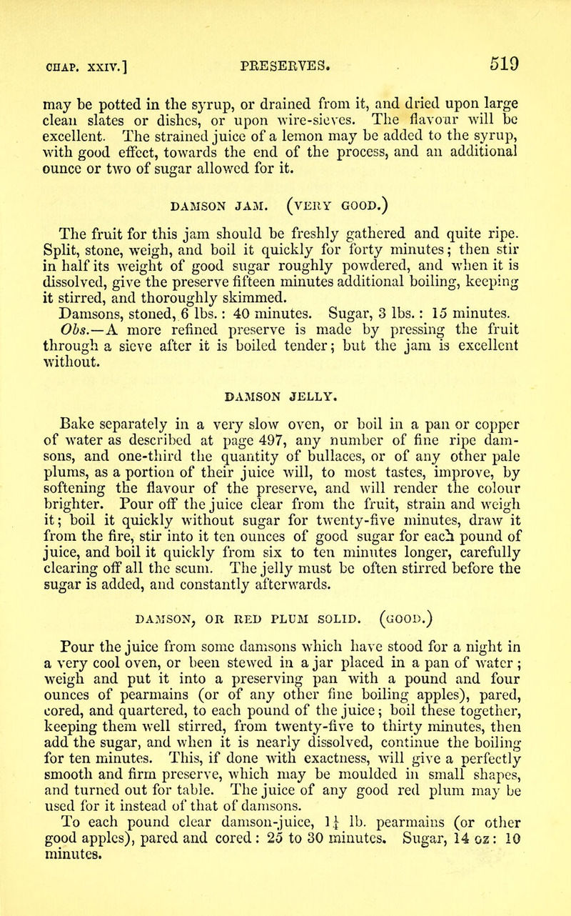 may be potted in the syrup, or drained from it, and dried upon large clean slates or dishes, or upon wire-sieves. The flavour will be excellent. The strained juice of a lemon may be added to the syrup, with good effect, towards the end of the process, and an additional ounce or two of sugar allowed for it. DAMSON JAM. (VERY GOOD.) The fruit for this jam should be freshly gathered and quite ripe. Split, stone, weigh, and boil it quickly for forty minutes; then stir in half its weight of good sugar roughly powdered, and when it is dissolved, give the preserve fifteen minutes additional boiling, keeping it stirred, and thoroughly skimmed. Damsons, stoned, 6 lbs.: 40 minutes. Sugar, 3 lbs.: 15 minutes. Obs.—A more refined preserve is made by pressing the fruit through a sieve after it is boiled tender; but the jam is excellent without. DAMSON JELLY. Bake separately in a very slow oven, or boil in a pan or copper of water as described at page 497, any number of fine ripe dam- sons, and one-third the quantity of bullaces, or of any other pale plums, as a portion of their juice will, to most tastes, improve, by softening the flavour of the preserve, and will render the colour brighter. Pour off the juice clear from the fruit, strain and weigh it; boil it quickly without sugar for twenty-five minutes, draw it from the fire, stir into it ten ounces of good sugar for each pound of juice, and boil it quickly from six to ten minutes longer, carefully clearing off all the scum. The jelly must be often stirred before the sugar is added, and constantly afterwards. DAMSON, OR RED PLUM SOLID. (GOOD.) Pour the juice from some damsons which have stood for a night in a very cool oven, or been stewed in a jar placed in a pan of water; weigh and put it into a preserving pan with a pound and four ounces of pearmains (or of any other fine boiling apples), pared, cored, and quartered, to each pound of the juice; boil these together, keeping them well stirred, from twenty-five to thirty minutes, then add the sugar, and when it is nearly dissolved, continue the boiling for ten minutes. This, if done with exactness, will give a perfectly smooth and firm preserve, which may be moulded in small shapes, and turned out for table. The juice of any good red plum may be used for it instead of that of damsons. To each pound clear damson-juice, 1£ lb. pearmains (or other good apples), pared and cored : 25 to 30 minutes. Sugar, 14 oz: 10 minutes.