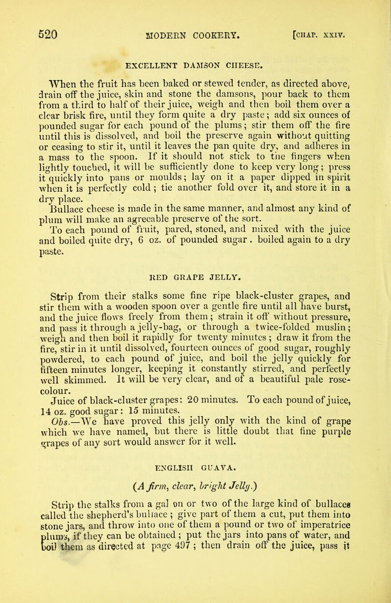EXCELLENT DAMSON CHEESE. When the fruit has been baked or stewed tender, as directed above, drain off the juice, skin and stone the damsons, pour back to them from a third to half of their juice, weigh and then boil them over a clear brisk fire, until they form quite a dry paste; add six ounces of pounded sugar for each pound of the plums; stir them off the fire until this is dissolved, and boil the preserve again without quitting or ceasing to stir it, until it leaves the pan quite dry, and adheres in a mass to the spoon. If it should not stick to the fingers when lightly touched, it will be sufficiently done to keep very long; press it quickly into pans or moulds; lay on it a paper dipped in spirit when it is perfectly cold ; tie another fold over it, and store it in a dry place. Bullace cheese is made in the same manner, and almost any kind of plum will make an agreeable preserve of the sort. To each pound of fruit, pared, stoned, and mixed with the juice and boiled quite dry, 6 oz. of pounded sugar . boiled again to a dry paste. RED GRAPE JELLY. Strip from their stalks some fine ripe black-cluster grapes, and stir them with a wooden spoon over a gentle fire until all have burst, and the juice flows freely from them; strain it off without pressure, and pass it through a jelly-bag, or through a twice-folded muslin; weigh and then boil it rapidly for twenty minutes ; draw it from the fire, stir in it until dissolved, fourteen ounces of good sugar, roughly powdered, to each pound of juice, and boil the jelly quickly for fifteen minutes longer, keeping it constantly stirred, and perfectly well skimmed. It will be very clear, and of a beautiful pale rose- colour. Juice of black-cluster grapes: 20 minutes. To each pound of juice, 14 oz. good sugar: 15 minutes. Obs.—We have proved this jelly only with the kind of grape which we have named, but there is little doubt that fine purple grapes of any sort would answer for it well. ENGLISH GUAVA. (A firm, clear, bright Jelly.) Strip the stalks from a gal on or two of the large kind of bullaces called the shepherd’s bullace ; give part of them a cut, put them into stone jars, and throw into one of them a pound or two of imperatrice plums, if they can be obtained ; put the jars into pans of water, and boil them as directed at page 497 ; then drain off the juice, pass it