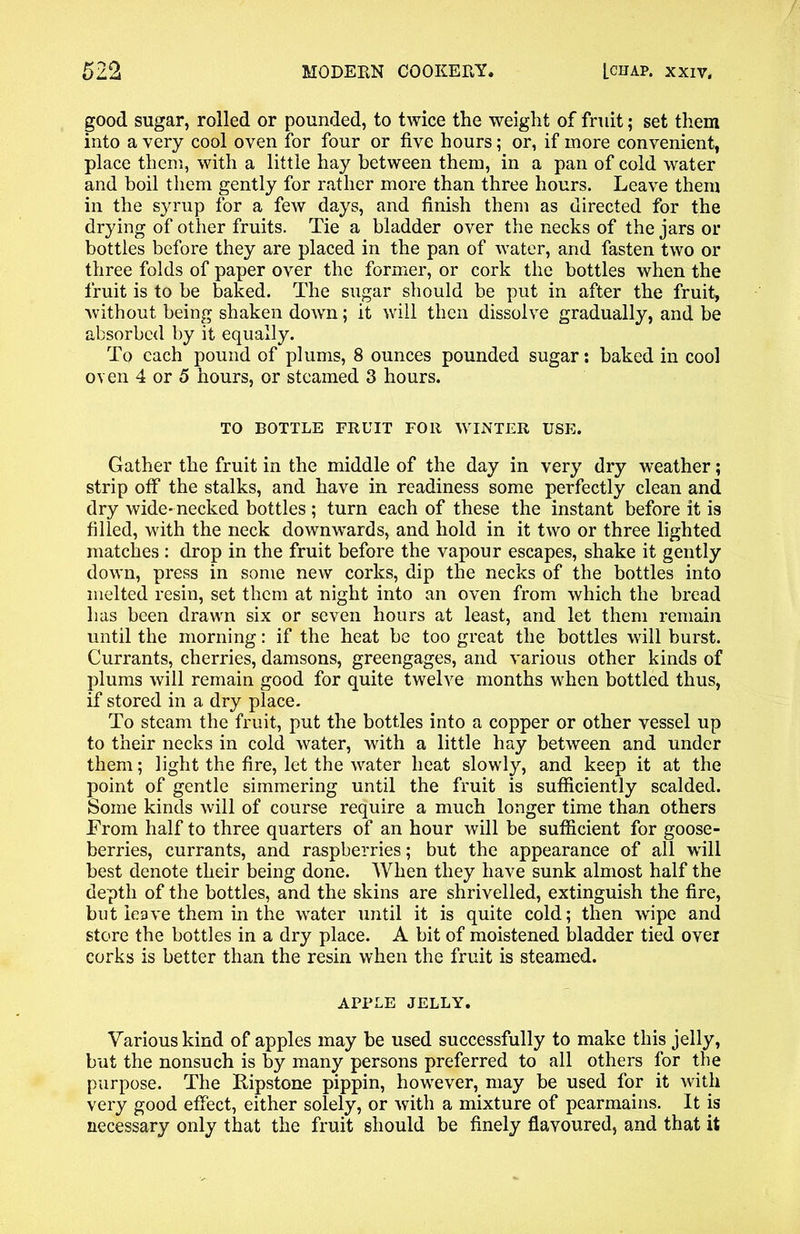 good sugar, rolled or pounded, to twice the weight of fruit; set them into a very cool oven for four or five hours; or, if more convenient, place them, with a little hay between them, in a pan of cold water and boil them gently for rather more than three hours. Leave them in the syrup for a few days, and finish them as directed for the drying of other fruits. Tie a bladder over the necks of the jars or bottles before they are placed in the pan of water, and fasten two or three folds of paper over the former, or cork the bottles when the fruit is to be baked. The sugar should be put in after the fruit, without being shaken down; it will then dissolve gradually, and be absorbed by it equally. To each pound of plums, 8 ounces pounded sugar: baked in cool oven 4 or 5 hours, or steamed 3 hours. TO BOTTLE FRUIT FOR WINTER USE. Gather the fruit in the middle of the day in very dry weather; strip off the stalks, and have in readiness some perfectly clean and dry wide- necked bottles ; turn each of these the instant before it is filled, with the neck downwards, and hold in it two or three lighted matches : drop in the fruit before the vapour escapes, shake it gently down, press in some new corks, dip the necks of the bottles into melted resin, set them at night into an oven from which the bread has been drawn six or seven hours at least, and let them remain until the morning: if the heat be too great the bottles will burst. Currants, cherries, damsons, greengages, and various other kinds of plums will remain good for quite twelve months when bottled thus, if stored in a dry place. To steam the fruit, put the bottles into a copper or other vessel up to their necks in cold water, with a little hay between and under them; light the fire, let the water heat slowly, and keep it at the point of gentle simmering until the fruit is sufficiently scalded. Some kinds will of course require a much longer time than others From half to three quarters of an hour will be sufficient for goose- berries, currants, and raspberries; but the appearance of all will best denote their being done. When they have sunk almost half the depth of the bottles, and the skins are shrivelled, extinguish the fire, but leave them in the water until it is quite cold; then wipe and store the bottles in a dry place. A bit of moistened bladder tied over corks is better than the resin when the fruit is steamed. APPLE JELLY. Various kind of apples may be used successfully to make this jelly, but the nonsuch is by many persons preferred to all others for the purpose. The Eipstone pippin, however, may be used for it with very good effect, either solely, or with a mixture of pearmains. It is necessary only that the fruit should be finely flavoured, and that it