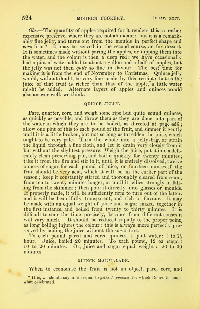 Obs.—The quantity of apples required for it renders this a rather expensive preserve, where they are not abundant; but it is a remark- ably fine jelly, and turns out from the moulds in perfect shape and very firm.* It may be served in the second course, or for dessert. It is sometimes made without paring the apples, or dipping them into the water, and the colour is then a deep red: we have occasionally had a pint of water added to about a gallon and a half of apples, but the jelly was not then quite so fine in flavour. The best time for making it is from the end of November to Christmas. Quince jelly would, without doubt, be very fine made by this receipt; but as the juice of that fruit is richer than that of the apple, a little water might be added. Alternate layers of apples and quinces would also answer well, we think. QUINCE JELLY. Pare, quarter, core, and weigh some ripe but quite sound quinces, as quickly as possible, and throw them as they are done into part of the water in which they are to be boiled, as directed at page 456; allow one pint of this to each pound of the fruit, and simmer it gently until it is a little broken, but not so long as to redden the juice, which ought to be very pale. Turn the whole into a jelly-bag, or strain the liquid through a fine cloth, and let it drain very closely from it but without the slightest pressure. Weigh the juice, put it into a deli- cately clean preserving pan, and boil it quickly for twenty minutes; take it from the fire and stir in it, until it is entirely dissolved, twelve ounces of sugar for each pound of juice, or fourteen ounces if the fruit should be very acid, which it will be in the earlier part of the season ; keep it constantly stirred and thoroughly cleared from scum, from ten to twenty minutes longer, or until it jellies strongly in fall- ing from the skimmer ; then pour it directly into glasses or moulds. If properly made, it will be sufficiently firm to turn out of the latter, and it will be beautifully transparent, and rich in flavour. It may be made with an equal weight of juice and sugar mixed together in the first instance, and boiled from twenty to thirty minutes. It is difficult to state the time precisely, because from different causes it will vary much. It should be reduced rapidly to the proper point, as long boiling injures the colour: this is always more perfectly pre- served by boiling the juice without the sugar first. To each pound pared and cored quinces, 1 pint water: % to 1 £ hour. Juice, boiled 20 minutes. To each pound, 12 oz. sugar : 10 to 20 minutes. Or, juice and sugar equal weight : 20 to 30 minutes. QUINCE MARMALADE. When to economise the fruit is not an object, pare, core, and * It is, we should say, quite equal to gelee d: pomrnes, for which Rouen is some- what celebrated.